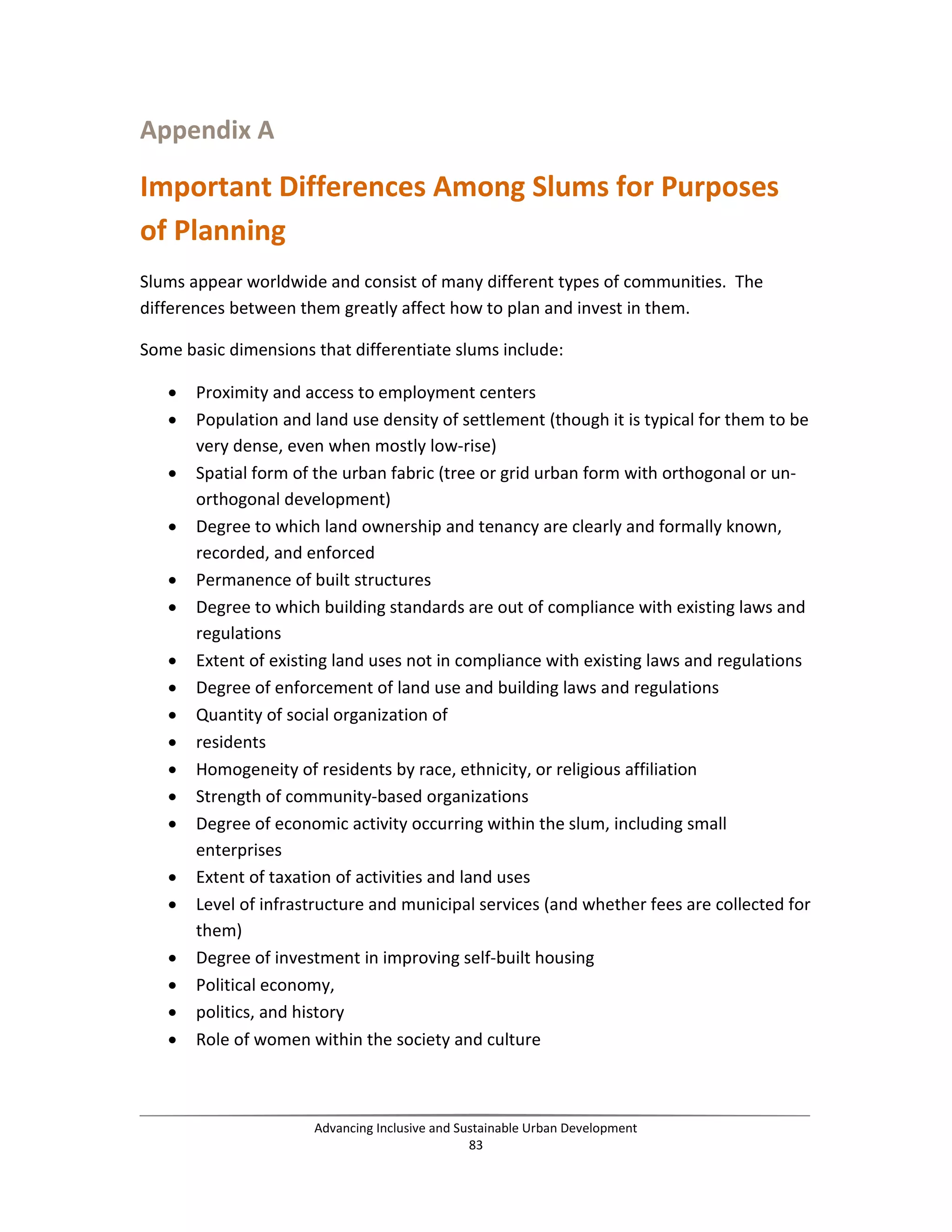Appendix A
Important Differences Among Slums for Purposes
of Planning
Slums appear worldwide and consist of many different types of communities. The
differences between them greatly affect how to plan and invest in them.
Some basic dimensions that differentiate slums include:
• Proximity and access to employment centers
• Population and land use density of settlement (though it is typical for them to be
very dense, even when mostly low-rise)
• Spatial form of the urban fabric (tree or grid urban form with orthogonal or un-
orthogonal development)
• Degree to which land ownership and tenancy are clearly and formally known,
recorded, and enforced
• Permanence of built structures
• Degree to which building standards are out of compliance with existing laws and
regulations
• Extent of existing land uses not in compliance with existing laws and regulations
• Degree of enforcement of land use and building laws and regulations
• Quantity of social organization of
• residents
• Homogeneity of residents by race, ethnicity, or religious affiliation
• Strength of community-based organizations
• Degree of economic activity occurring within the slum, including small
enterprises
• Extent of taxation of activities and land uses
• Level of infrastructure and municipal services (and whether fees are collected for
them)
• Degree of investment in improving self-built housing
• Political economy,
• politics, and history
• Role of women within the society and culture
Advancing Inclusive and Sustainable Urban Development
83
 