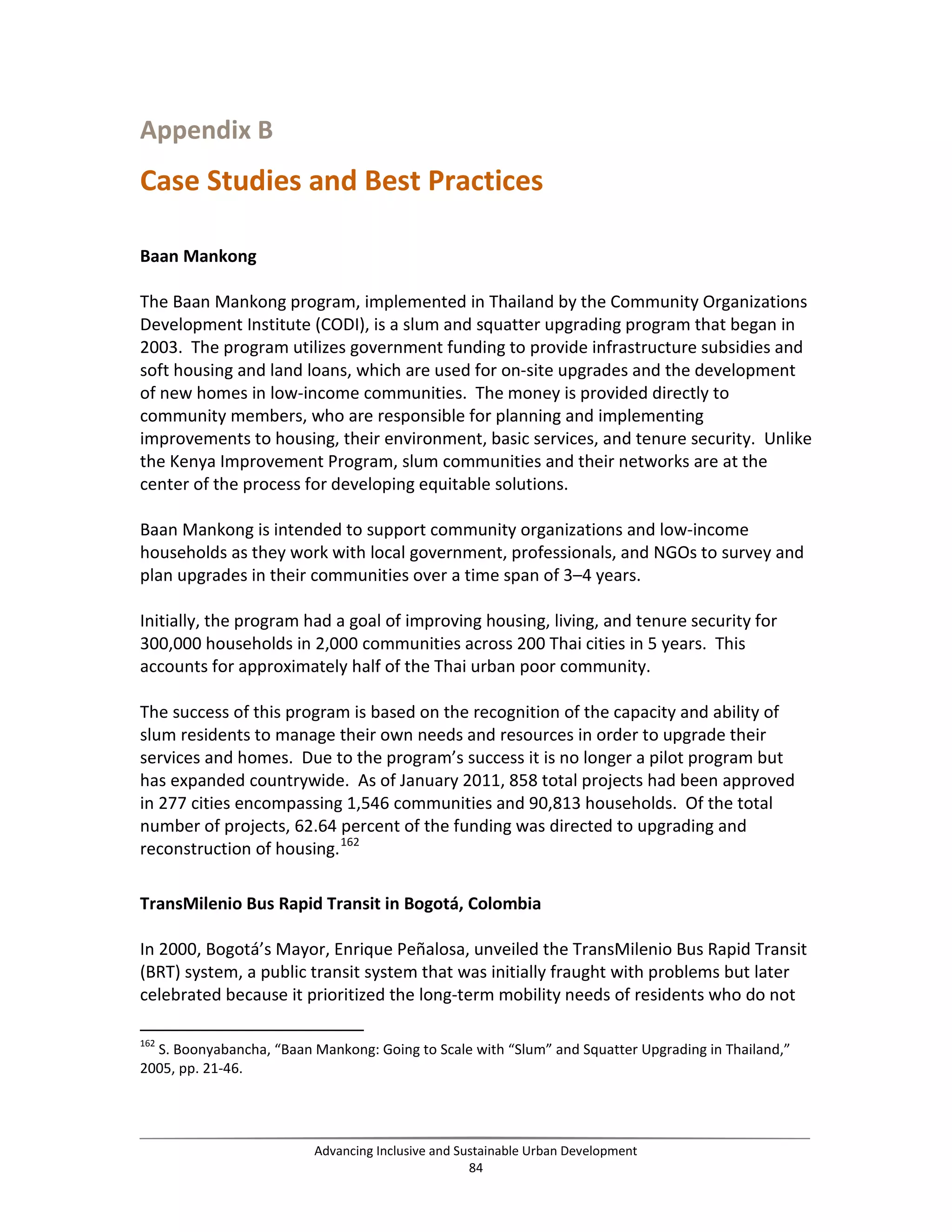 Appendix B
Case Studies and Best Practices
Baan Mankong
The Baan Mankong program, implemented in Thailand by the Community Organizations
Development Institute (CODI), is a slum and squatter upgrading program that began in
2003. The program utilizes government funding to provide infrastructure subsidies and
soft housing and land loans, which are used for on-site upgrades and the development
of new homes in low-income communities. The money is provided directly to
community members, who are responsible for planning and implementing
improvements to housing, their environment, basic services, and tenure security. Unlike
the Kenya Improvement Program, slum communities and their networks are at the
center of the process for developing equitable solutions.
Baan Mankong is intended to support community organizations and low-income
households as they work with local government, professionals, and NGOs to survey and
plan upgrades in their communities over a time span of 3–4 years.
Initially, the program had a goal of improving housing, living, and tenure security for
300,000 households in 2,000 communities across 200 Thai cities in 5 years. This
accounts for approximately half of the Thai urban poor community.
The success of this program is based on the recognition of the capacity and ability of
slum residents to manage their own needs and resources in order to upgrade their
services and homes. Due to the program’s success it is no longer a pilot program but
has expanded countrywide. As of January 2011, 858 total projects had been approved
in 277 cities encompassing 1,546 communities and 90,813 households. Of the total
number of projects, 62.64 percent of the funding was directed to upgrading and
reconstruction of housing.162
TransMilenio Bus Rapid Transit in Bogotá, Colombia
In 2000, Bogotá’s Mayor, Enrique Peñalosa, unveiled the TransMilenio Bus Rapid Transit
(BRT) system, a public transit system that was initially fraught with problems but later
celebrated because it prioritized the long-term mobility needs of residents who do not
162
S. Boonyabancha, “Baan Mankong: Going to Scale with “Slum” and Squatter Upgrading in Thailand,”
2005, pp. 21-46.
Advancing Inclusive and Sustainable Urban Development
84
 