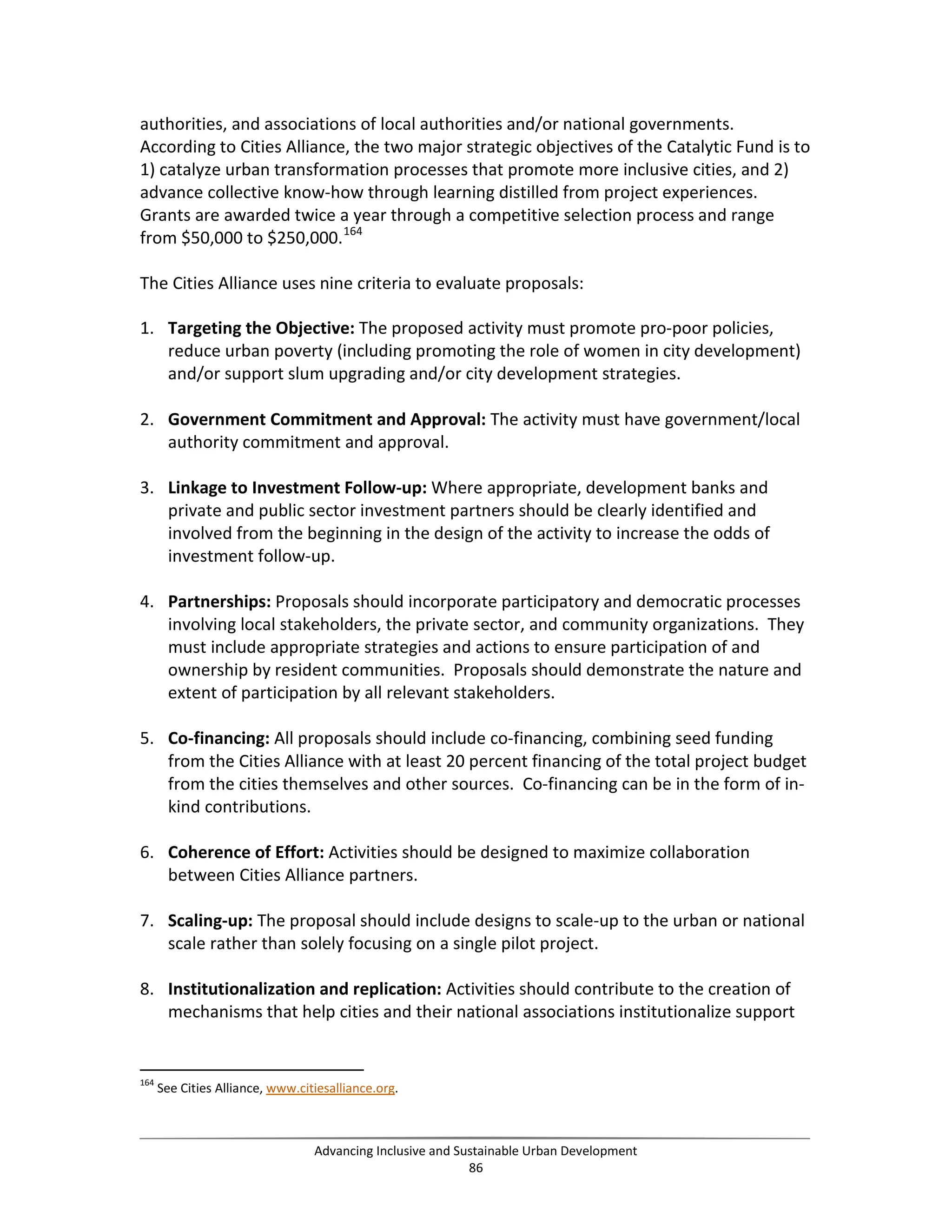 authorities, and associations of local authorities and/or national governments.
According to Cities Alliance, the two major strategic objectives of the Catalytic Fund is to
1) catalyze urban transformation processes that promote more inclusive cities, and 2)
advance collective know-how through learning distilled from project experiences.
Grants are awarded twice a year through a competitive selection process and range
from $50,000 to $250,000.164
The Cities Alliance uses nine criteria to evaluate proposals:
1. Targeting the Objective: The proposed activity must promote pro-poor policies,
reduce urban poverty (including promoting the role of women in city development)
and/or support slum upgrading and/or city development strategies.
2. Government Commitment and Approval: The activity must have government/local
authority commitment and approval.
3. Linkage to Investment Follow-up: Where appropriate, development banks and
private and public sector investment partners should be clearly identified and
involved from the beginning in the design of the activity to increase the odds of
investment follow-up.
4. Partnerships: Proposals should incorporate participatory and democratic processes
involving local stakeholders, the private sector, and community organizations. They
must include appropriate strategies and actions to ensure participation of and
ownership by resident communities. Proposals should demonstrate the nature and
extent of participation by all relevant stakeholders.
5. Co-financing: All proposals should include co-financing, combining seed funding
from the Cities Alliance with at least 20 percent financing of the total project budget
from the cities themselves and other sources. Co-financing can be in the form of in-
kind contributions.
6. Coherence of Effort: Activities should be designed to maximize collaboration
between Cities Alliance partners.
7. Scaling-up: The proposal should include designs to scale-up to the urban or national
scale rather than solely focusing on a single pilot project.
8. Institutionalization and replication: Activities should contribute to the creation of
mechanisms that help cities and their national associations institutionalize support
164
See Cities Alliance, www.citiesalliance.org.
Advancing Inclusive and Sustainable Urban Development
86
 