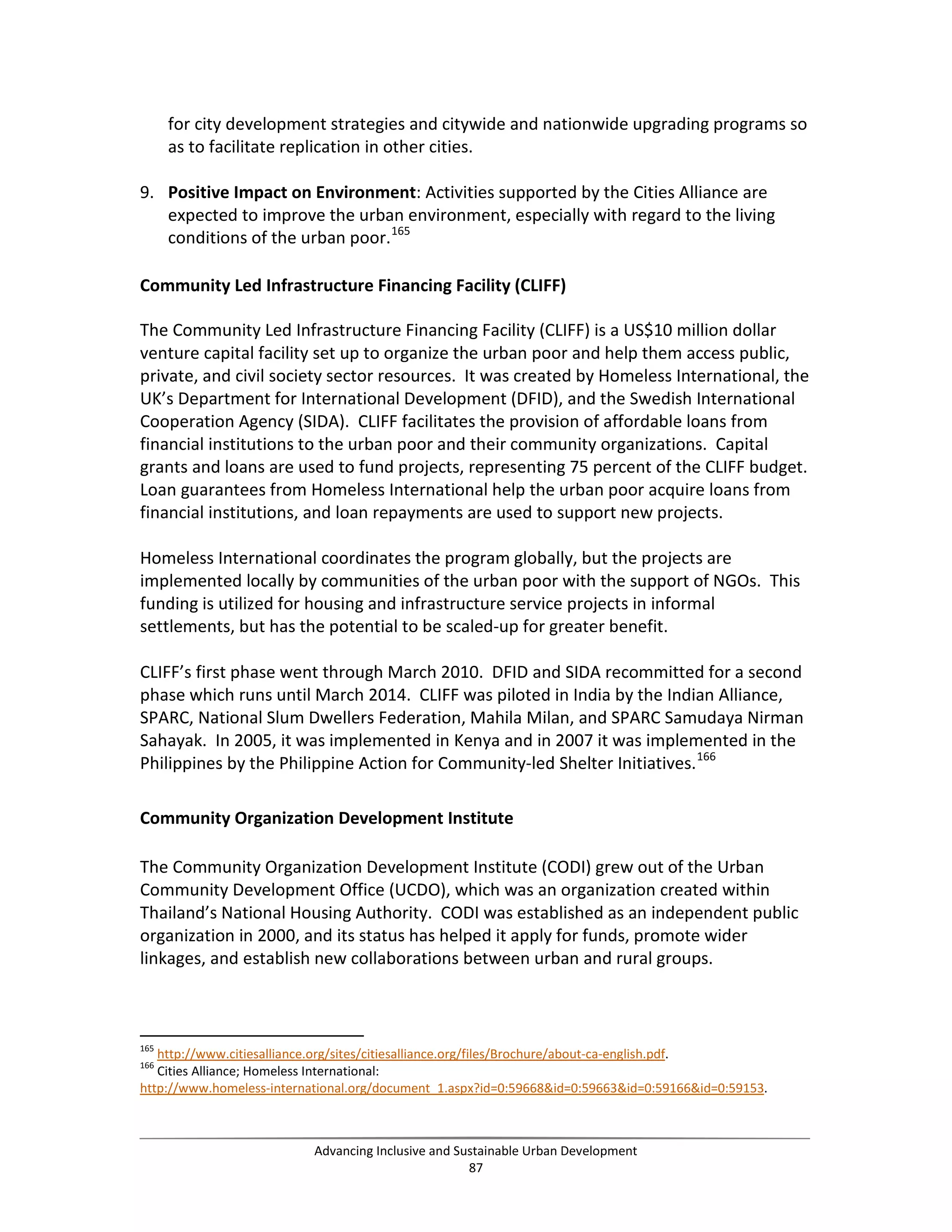 for city development strategies and citywide and nationwide upgrading programs so
as to facilitate replication in other cities.
9. Positive Impact on Environment: Activities supported by the Cities Alliance are
expected to improve the urban environment, especially with regard to the living
conditions of the urban poor.165
Community Led Infrastructure Financing Facility (CLIFF)
The Community Led Infrastructure Financing Facility (CLIFF) is a US$10 million dollar
venture capital facility set up to organize the urban poor and help them access public,
private, and civil society sector resources. It was created by Homeless International, the
UK’s Department for International Development (DFID), and the Swedish International
Cooperation Agency (SIDA). CLIFF facilitates the provision of affordable loans from
financial institutions to the urban poor and their community organizations. Capital
grants and loans are used to fund projects, representing 75 percent of the CLIFF budget.
Loan guarantees from Homeless International help the urban poor acquire loans from
financial institutions, and loan repayments are used to support new projects.
Homeless International coordinates the program globally, but the projects are
implemented locally by communities of the urban poor with the support of NGOs. This
funding is utilized for housing and infrastructure service projects in informal
settlements, but has the potential to be scaled-up for greater benefit.
CLIFF’s first phase went through March 2010. DFID and SIDA recommitted for a second
phase which runs until March 2014. CLIFF was piloted in India by the Indian Alliance,
SPARC, National Slum Dwellers Federation, Mahila Milan, and SPARC Samudaya Nirman
Sahayak. In 2005, it was implemented in Kenya and in 2007 it was implemented in the
Philippines by the Philippine Action for Community-led Shelter Initiatives.166
Community Organization Development Institute
The Community Organization Development Institute (CODI) grew out of the Urban
Community Development Office (UCDO), which was an organization created within
Thailand’s National Housing Authority. CODI was established as an independent public
organization in 2000, and its status has helped it apply for funds, promote wider
linkages, and establish new collaborations between urban and rural groups.
165
http://www.citiesalliance.org/sites/citiesalliance.org/files/Brochure/about-ca-english.pdf.
166
Cities Alliance; Homeless International:
http://www.homeless-international.org/document_1.aspx?id=0:59668&id=0:59663&id=0:59166&id=0:59153.
Advancing Inclusive and Sustainable Urban Development
87
 