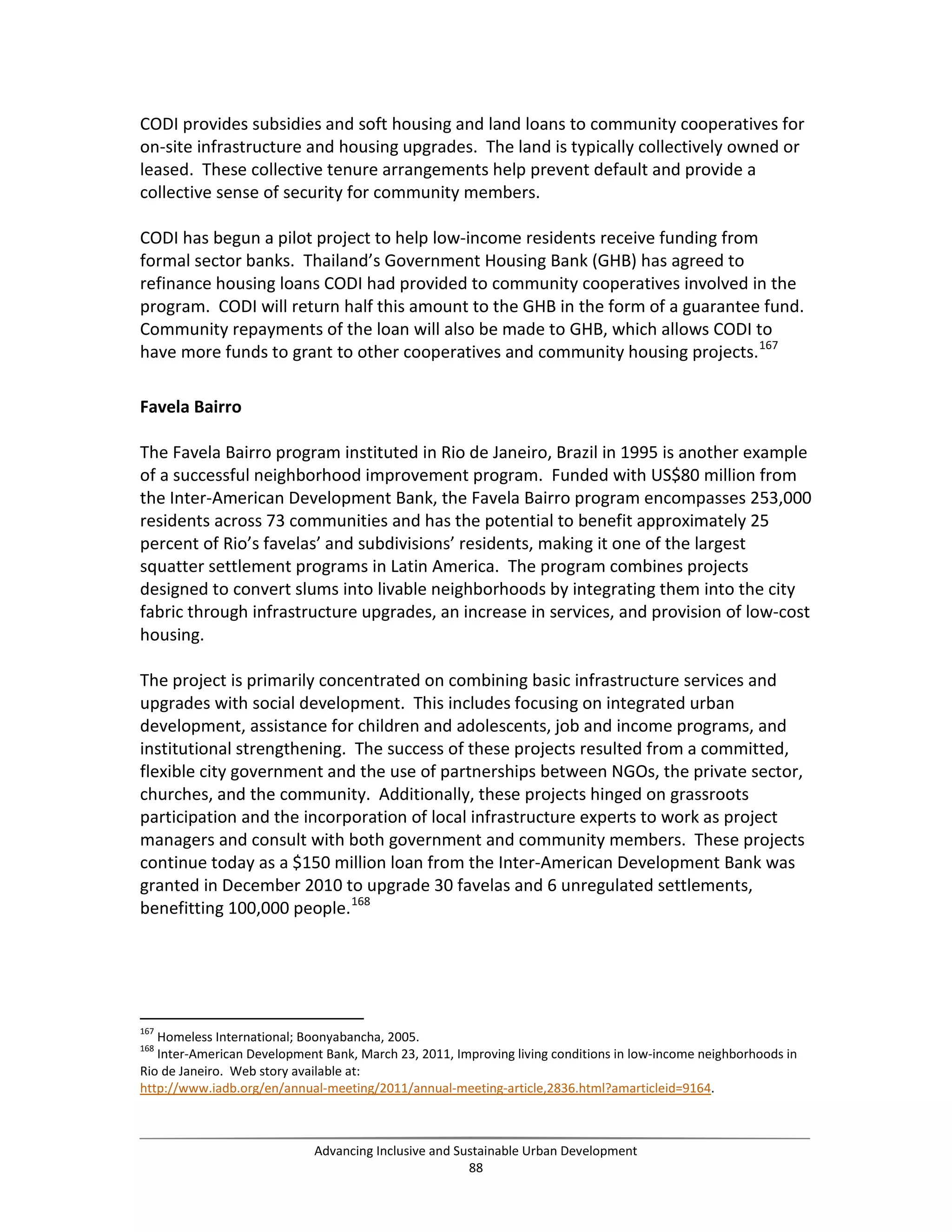CODI provides subsidies and soft housing and land loans to community cooperatives for
on-site infrastructure and housing upgrades. The land is typically collectively owned or
leased. These collective tenure arrangements help prevent default and provide a
collective sense of security for community members.
CODI has begun a pilot project to help low-income residents receive funding from
formal sector banks. Thailand’s Government Housing Bank (GHB) has agreed to
refinance housing loans CODI had provided to community cooperatives involved in the
program. CODI will return half this amount to the GHB in the form of a guarantee fund.
Community repayments of the loan will also be made to GHB, which allows CODI to
have more funds to grant to other cooperatives and community housing projects.167
Favela Bairro
The Favela Bairro program instituted in Rio de Janeiro, Brazil in 1995 is another example
of a successful neighborhood improvement program. Funded with US$80 million from
the Inter-American Development Bank, the Favela Bairro program encompasses 253,000
residents across 73 communities and has the potential to benefit approximately 25
percent of Rio’s favelas’ and subdivisions’ residents, making it one of the largest
squatter settlement programs in Latin America. The program combines projects
designed to convert slums into livable neighborhoods by integrating them into the city
fabric through infrastructure upgrades, an increase in services, and provision of low-cost
housing.
The project is primarily concentrated on combining basic infrastructure services and
upgrades with social development. This includes focusing on integrated urban
development, assistance for children and adolescents, job and income programs, and
institutional strengthening. The success of these projects resulted from a committed,
flexible city government and the use of partnerships between NGOs, the private sector,
churches, and the community. Additionally, these projects hinged on grassroots
participation and the incorporation of local infrastructure experts to work as project
managers and consult with both government and community members. These projects
continue today as a $150 million loan from the Inter-American Development Bank was
granted in December 2010 to upgrade 30 favelas and 6 unregulated settlements,
benefitting 100,000 people.168
167
Homeless International; Boonyabancha, 2005.
168
Inter-American Development Bank, March 23, 2011, Improving living conditions in low-income neighborhoods in
Rio de Janeiro. Web story available at:
http://www.iadb.org/en/annual-meeting/2011/annual-meeting-article,2836.html?amarticleid=9164.
Advancing Inclusive and Sustainable Urban Development
88
 