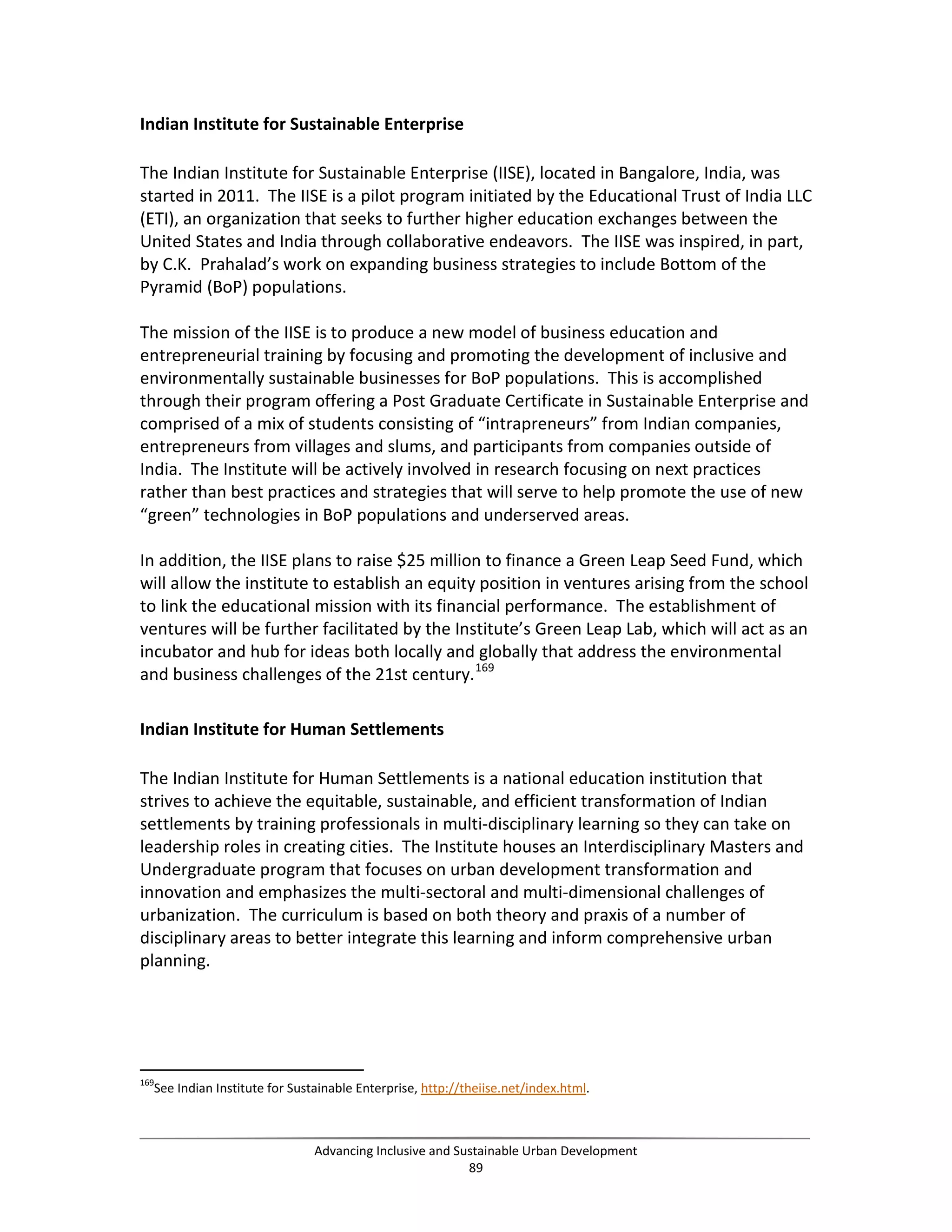 Indian Institute for Sustainable Enterprise
The Indian Institute for Sustainable Enterprise (IISE), located in Bangalore, India, was
started in 2011. The IISE is a pilot program initiated by the Educational Trust of India LLC
(ETI), an organization that seeks to further higher education exchanges between the
United States and India through collaborative endeavors. The IISE was inspired, in part,
by C.K. Prahalad’s work on expanding business strategies to include Bottom of the
Pyramid (BoP) populations.
The mission of the IISE is to produce a new model of business education and
entrepreneurial training by focusing and promoting the development of inclusive and
environmentally sustainable businesses for BoP populations. This is accomplished
through their program offering a Post Graduate Certificate in Sustainable Enterprise and
comprised of a mix of students consisting of “intrapreneurs” from Indian companies,
entrepreneurs from villages and slums, and participants from companies outside of
India. The Institute will be actively involved in research focusing on next practices
rather than best practices and strategies that will serve to help promote the use of new
“green” technologies in BoP populations and underserved areas.
In addition, the IISE plans to raise $25 million to finance a Green Leap Seed Fund, which
will allow the institute to establish an equity position in ventures arising from the school
to link the educational mission with its financial performance. The establishment of
ventures will be further facilitated by the Institute’s Green Leap Lab, which will act as an
incubator and hub for ideas both locally and globally that address the environmental
and business challenges of the 21st century.169
Indian Institute for Human Settlements
The Indian Institute for Human Settlements is a national education institution that
strives to achieve the equitable, sustainable, and efficient transformation of Indian
settlements by training professionals in multi-disciplinary learning so they can take on
leadership roles in creating cities. The Institute houses an Interdisciplinary Masters and
Undergraduate program that focuses on urban development transformation and
innovation and emphasizes the multi-sectoral and multi-dimensional challenges of
urbanization. The curriculum is based on both theory and praxis of a number of
disciplinary areas to better integrate this learning and inform comprehensive urban
planning.
169
See Indian Institute for Sustainable Enterprise, http://theiise.net/index.html.
Advancing Inclusive and Sustainable Urban Development
89
 