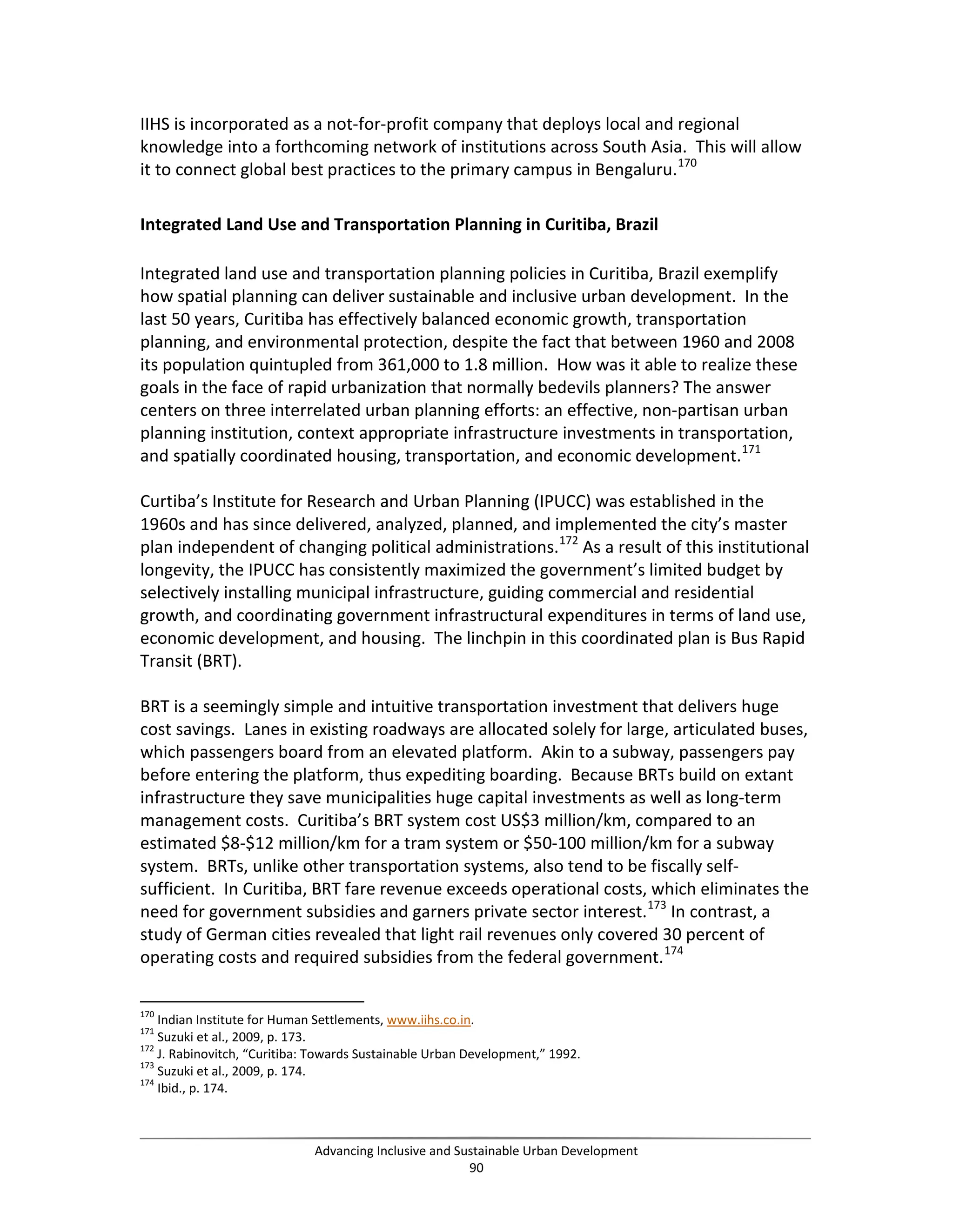 IIHS is incorporated as a not-for-profit company that deploys local and regional
knowledge into a forthcoming network of institutions across South Asia. This will allow
it to connect global best practices to the primary campus in Bengaluru.170
Integrated Land Use and Transportation Planning in Curitiba, Brazil
Integrated land use and transportation planning policies in Curitiba, Brazil exemplify
how spatial planning can deliver sustainable and inclusive urban development. In the
last 50 years, Curitiba has effectively balanced economic growth, transportation
planning, and environmental protection, despite the fact that between 1960 and 2008
its population quintupled from 361,000 to 1.8 million. How was it able to realize these
goals in the face of rapid urbanization that normally bedevils planners? The answer
centers on three interrelated urban planning efforts: an effective, non-partisan urban
planning institution, context appropriate infrastructure investments in transportation,
and spatially coordinated housing, transportation, and economic development.171
Curtiba’s Institute for Research and Urban Planning (IPUCC) was established in the
1960s and has since delivered, analyzed, planned, and implemented the city’s master
plan independent of changing political administrations.172
As a result of this institutional
longevity, the IPUCC has consistently maximized the government’s limited budget by
selectively installing municipal infrastructure, guiding commercial and residential
growth, and coordinating government infrastructural expenditures in terms of land use,
economic development, and housing. The linchpin in this coordinated plan is Bus Rapid
Transit (BRT).
BRT is a seemingly simple and intuitive transportation investment that delivers huge
cost savings. Lanes in existing roadways are allocated solely for large, articulated buses,
which passengers board from an elevated platform. Akin to a subway, passengers pay
before entering the platform, thus expediting boarding. Because BRTs build on extant
infrastructure they save municipalities huge capital investments as well as long-term
management costs. Curitiba’s BRT system cost US$3 million/km, compared to an
estimated $8-$12 million/km for a tram system or $50-100 million/km for a subway
system. BRTs, unlike other transportation systems, also tend to be fiscally self-
sufficient. In Curitiba, BRT fare revenue exceeds operational costs, which eliminates the
need for government subsidies and garners private sector interest.173
In contrast, a
study of German cities revealed that light rail revenues only covered 30 percent of
operating costs and required subsidies from the federal government.174
170
Indian Institute for Human Settlements, www.iihs.co.in.
171
Suzuki et al., 2009, p. 173.
172
J. Rabinovitch, “Curitiba: Towards Sustainable Urban Development,” 1992.
173
Suzuki et al., 2009, p. 174.
174
Ibid., p. 174.
Advancing Inclusive and Sustainable Urban Development
90
 