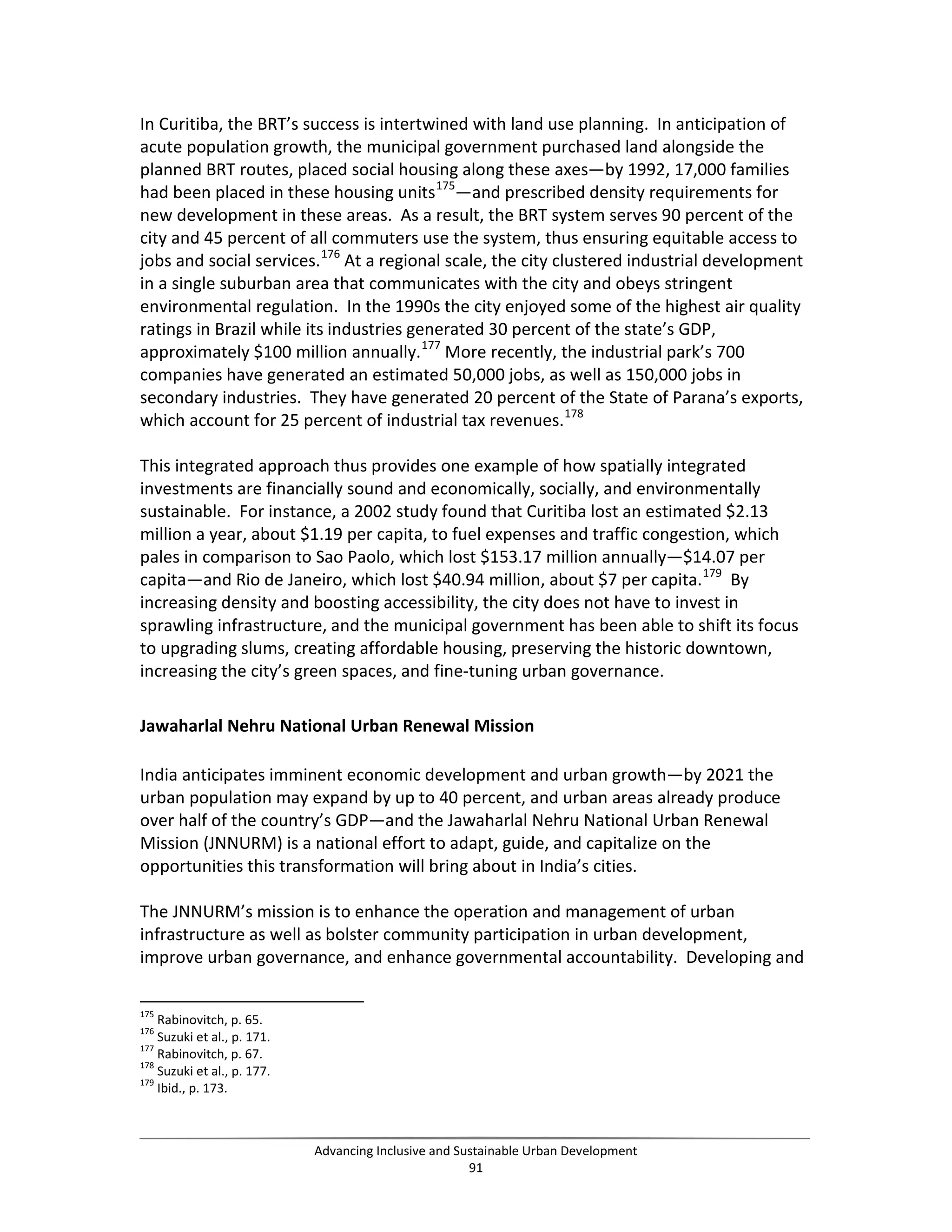 In Curitiba, the BRT’s success is intertwined with land use planning. In anticipation of
acute population growth, the municipal government purchased land alongside the
planned BRT routes, placed social housing along these axes—by 1992, 17,000 families
had been placed in these housing units175
—and prescribed density requirements for
new development in these areas. As a result, the BRT system serves 90 percent of the
city and 45 percent of all commuters use the system, thus ensuring equitable access to
jobs and social services.176
At a regional scale, the city clustered industrial development
in a single suburban area that communicates with the city and obeys stringent
environmental regulation. In the 1990s the city enjoyed some of the highest air quality
ratings in Brazil while its industries generated 30 percent of the state’s GDP,
approximately $100 million annually.177
More recently, the industrial park’s 700
companies have generated an estimated 50,000 jobs, as well as 150,000 jobs in
secondary industries. They have generated 20 percent of the State of Parana’s exports,
which account for 25 percent of industrial tax revenues.178
This integrated approach thus provides one example of how spatially integrated
investments are financially sound and economically, socially, and environmentally
sustainable. For instance, a 2002 study found that Curitiba lost an estimated $2.13
million a year, about $1.19 per capita, to fuel expenses and traffic congestion, which
pales in comparison to Sao Paolo, which lost $153.17 million annually—$14.07 per
capita—and Rio de Janeiro, which lost $40.94 million, about $7 per capita.179
By
increasing density and boosting accessibility, the city does not have to invest in
sprawling infrastructure, and the municipal government has been able to shift its focus
to upgrading slums, creating affordable housing, preserving the historic downtown,
increasing the city’s green spaces, and fine-tuning urban governance.
Jawaharlal Nehru National Urban Renewal Mission
India anticipates imminent economic development and urban growth—by 2021 the
urban population may expand by up to 40 percent, and urban areas already produce
over half of the country’s GDP—and the Jawaharlal Nehru National Urban Renewal
Mission (JNNURM) is a national effort to adapt, guide, and capitalize on the
opportunities this transformation will bring about in India’s cities.
The JNNURM’s mission is to enhance the operation and management of urban
infrastructure as well as bolster community participation in urban development,
improve urban governance, and enhance governmental accountability. Developing and
175
Rabinovitch, p. 65.
176
Suzuki et al., p. 171.
177
Rabinovitch, p. 67.
178
Suzuki et al., p. 177.
179
Ibid., p. 173.
Advancing Inclusive and Sustainable Urban Development
91
 