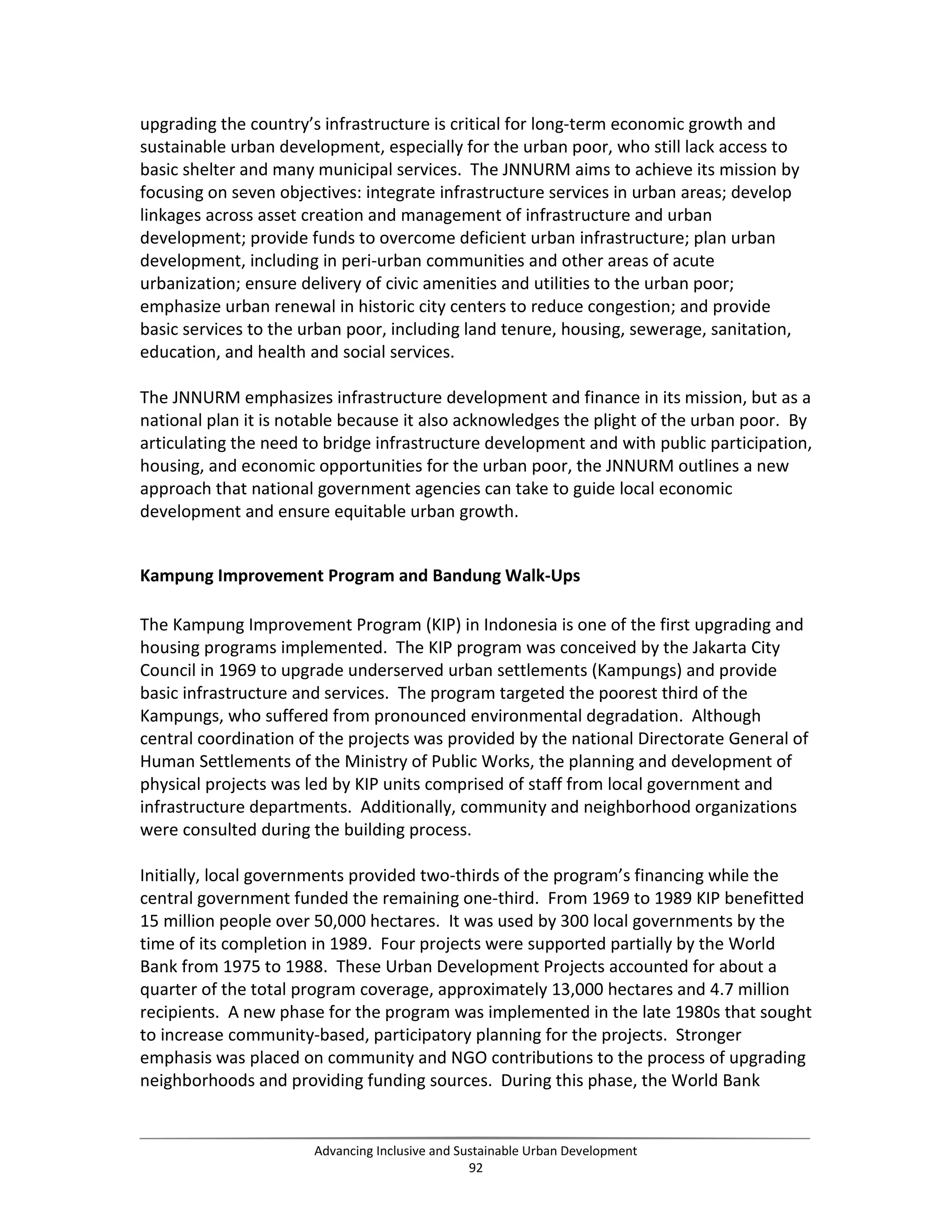 upgrading the country’s infrastructure is critical for long-term economic growth and
sustainable urban development, especially for the urban poor, who still lack access to
basic shelter and many municipal services. The JNNURM aims to achieve its mission by
focusing on seven objectives: integrate infrastructure services in urban areas; develop
linkages across asset creation and management of infrastructure and urban
development; provide funds to overcome deficient urban infrastructure; plan urban
development, including in peri-urban communities and other areas of acute
urbanization; ensure delivery of civic amenities and utilities to the urban poor;
emphasize urban renewal in historic city centers to reduce congestion; and provide
basic services to the urban poor, including land tenure, housing, sewerage, sanitation,
education, and health and social services.
The JNNURM emphasizes infrastructure development and finance in its mission, but as a
national plan it is notable because it also acknowledges the plight of the urban poor. By
articulating the need to bridge infrastructure development and with public participation,
housing, and economic opportunities for the urban poor, the JNNURM outlines a new
approach that national government agencies can take to guide local economic
development and ensure equitable urban growth.
Kampung Improvement Program and Bandung Walk-Ups
The Kampung Improvement Program (KIP) in Indonesia is one of the first upgrading and
housing programs implemented. The KIP program was conceived by the Jakarta City
Council in 1969 to upgrade underserved urban settlements (Kampungs) and provide
basic infrastructure and services. The program targeted the poorest third of the
Kampungs, who suffered from pronounced environmental degradation. Although
central coordination of the projects was provided by the national Directorate General of
Human Settlements of the Ministry of Public Works, the planning and development of
physical projects was led by KIP units comprised of staff from local government and
infrastructure departments. Additionally, community and neighborhood organizations
were consulted during the building process.
Initially, local governments provided two-thirds of the program’s financing while the
central government funded the remaining one-third. From 1969 to 1989 KIP benefitted
15 million people over 50,000 hectares. It was used by 300 local governments by the
time of its completion in 1989. Four projects were supported partially by the World
Bank from 1975 to 1988. These Urban Development Projects accounted for about a
quarter of the total program coverage, approximately 13,000 hectares and 4.7 million
recipients. A new phase for the program was implemented in the late 1980s that sought
to increase community-based, participatory planning for the projects. Stronger
emphasis was placed on community and NGO contributions to the process of upgrading
neighborhoods and providing funding sources. During this phase, the World Bank
Advancing Inclusive and Sustainable Urban Development
92
 