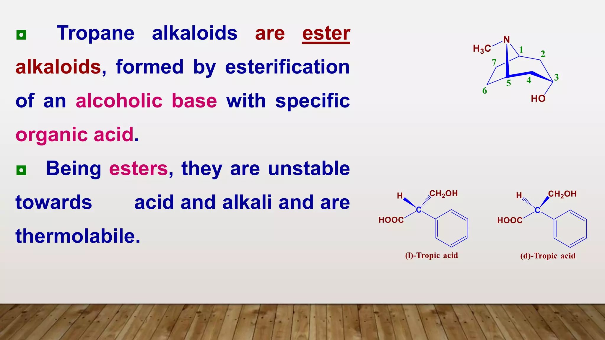 ◘ Tropane alkaloids are ester
alkaloids, formed by esterification
of an alcoholic base with specific
organic acid.
◘ Being esters, they are unstable
towards acid and alkali and are
thermolabile.
 