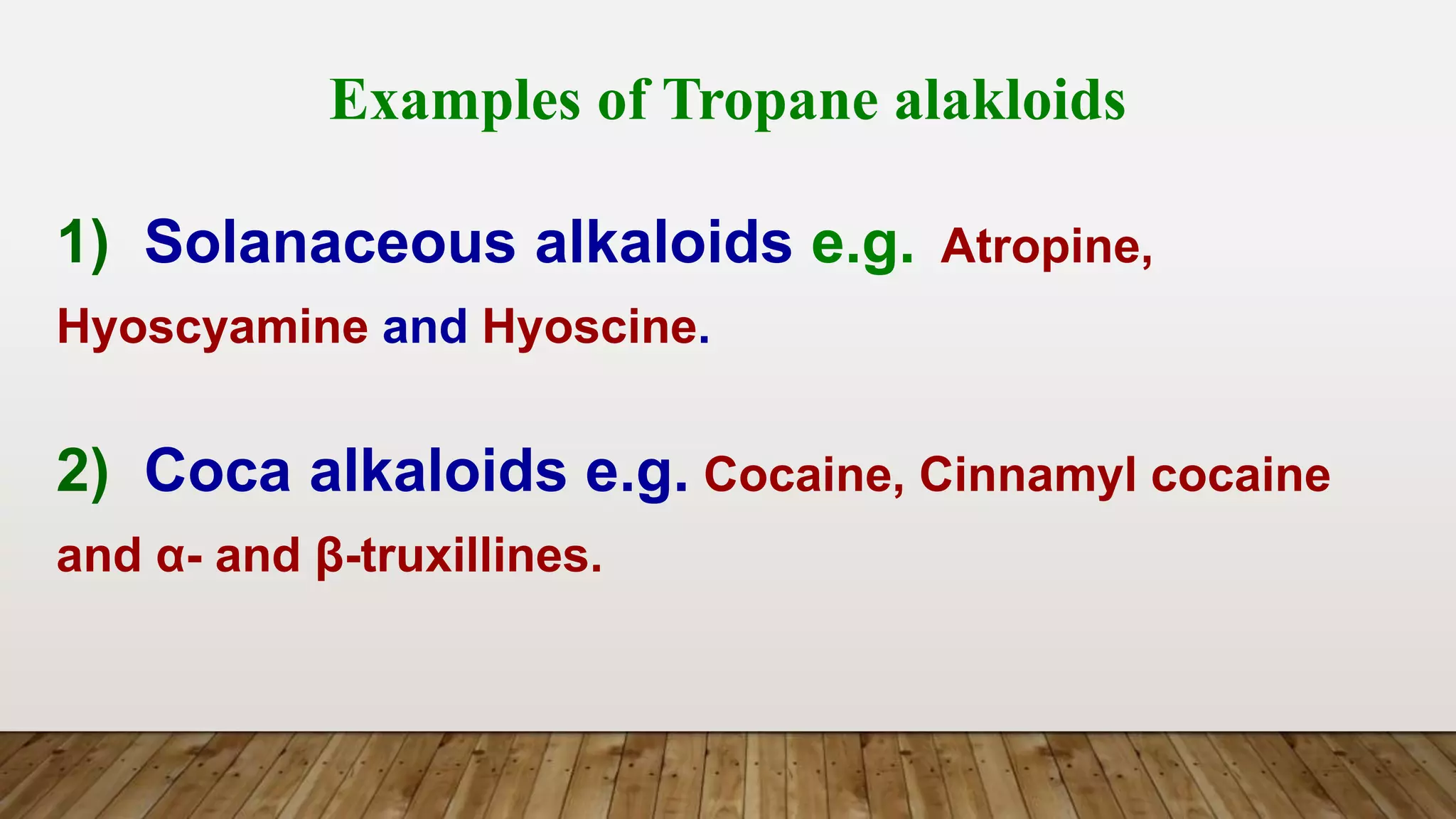 Examples of Tropane alakloids
1) Solanaceous alkaloids e.g. Atropine,
Hyoscyamine and Hyoscine.
2) Coca alkaloids e.g. Cocaine, Cinnamyl cocaine
and α- and β-truxillines.
 