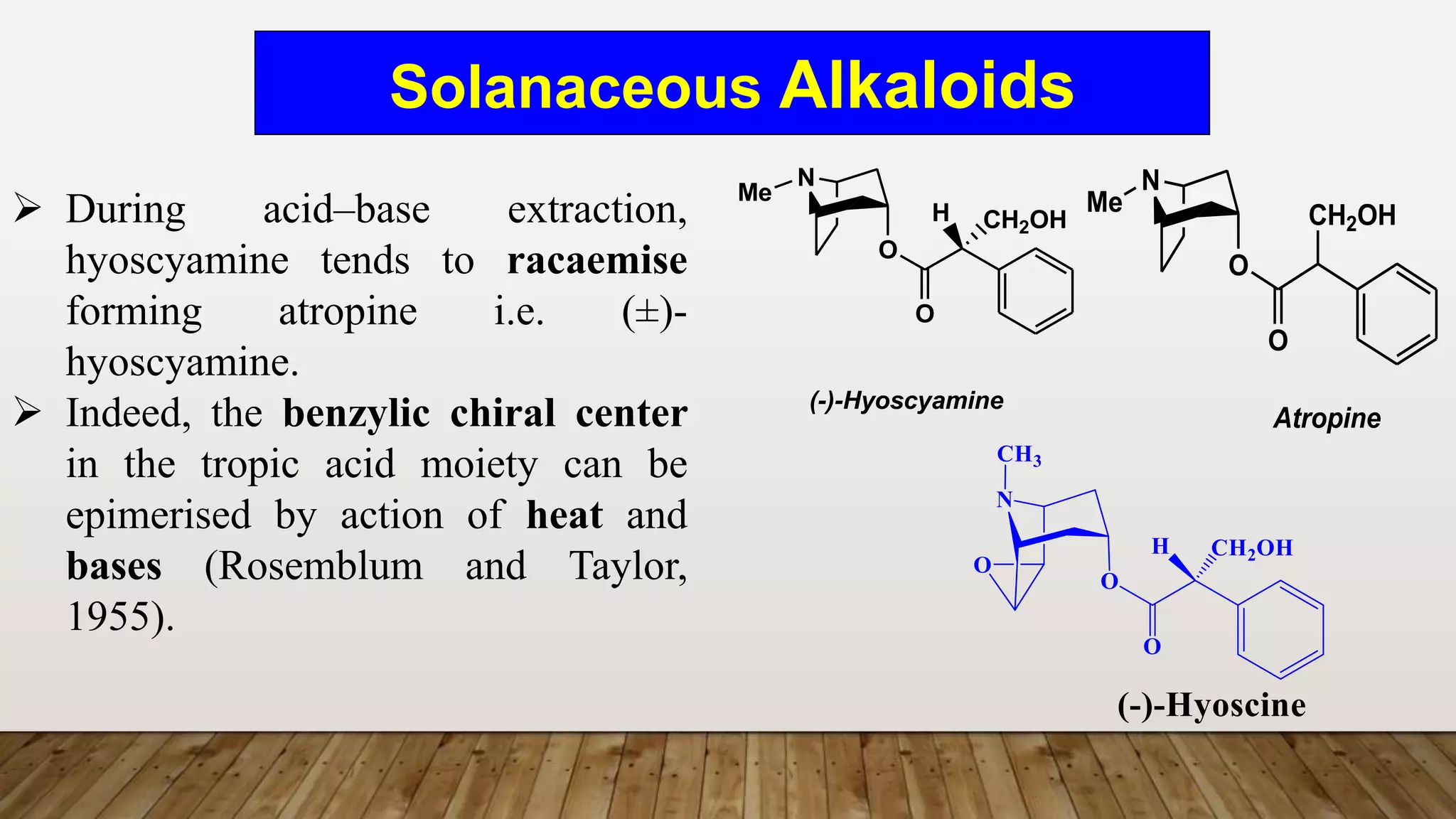 Solanaceous Alkaloids
N
O
Me
O
H CH2OH
(-)-Hyoscyamine
N
O
O
CH2OH
Me
Atropine
 During acid–base extraction,
hyoscyamine tends to racaemise
forming atropine i.e. (±)-
hyoscyamine.
 Indeed, the benzylic chiral center
in the tropic acid moiety can be
epimerised by action of heat and
bases (Rosemblum and Taylor,
1955).
 