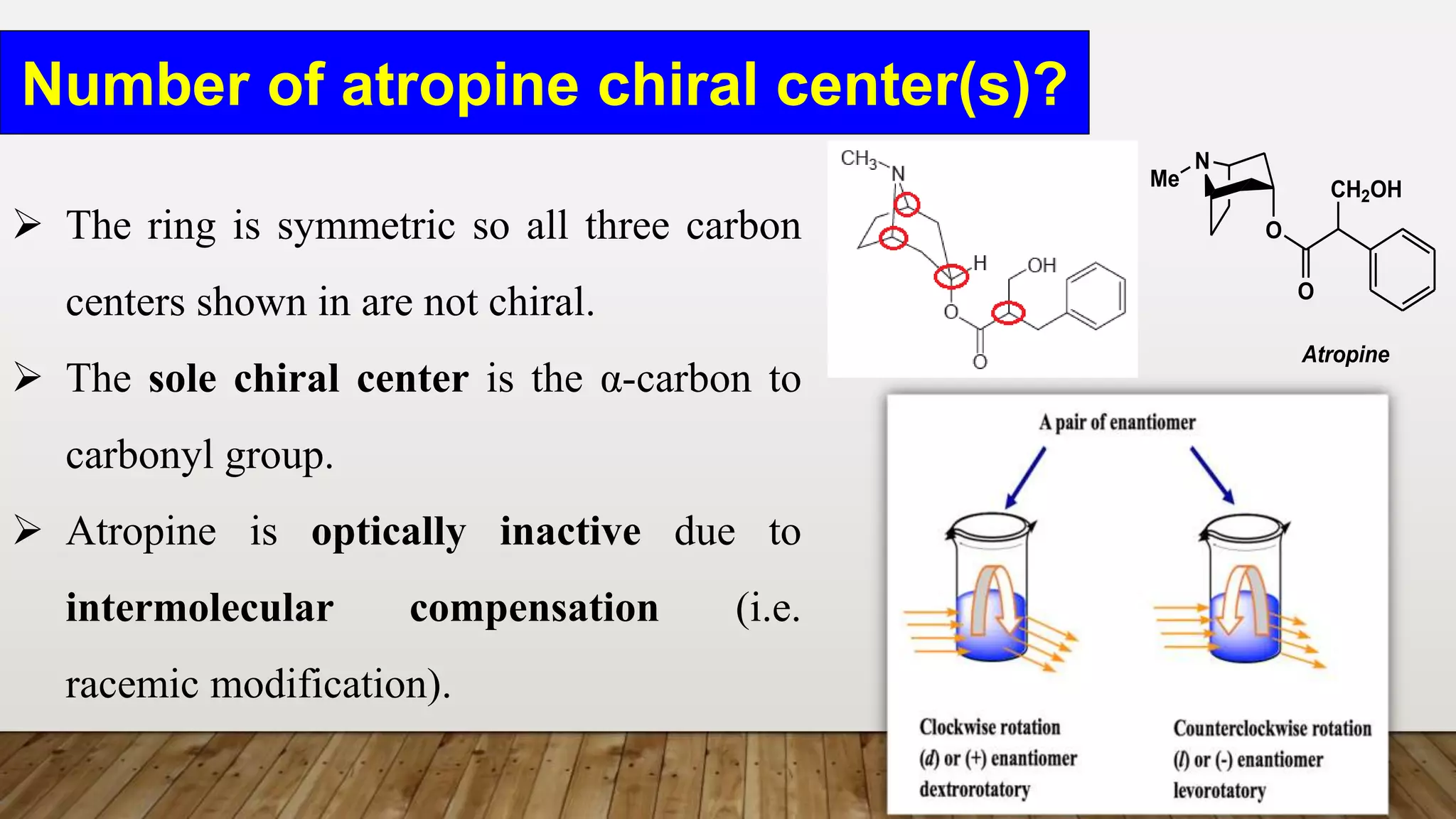Number of atropine chiral center(s)?
N
O
O
CH2OH
Me
Atropine
 The ring is symmetric so all three carbon
centers shown in are not chiral.
 The sole chiral center is the α-carbon to
carbonyl group.
 Atropine is optically inactive due to
intermolecular compensation (i.e.
racemic modification).
 