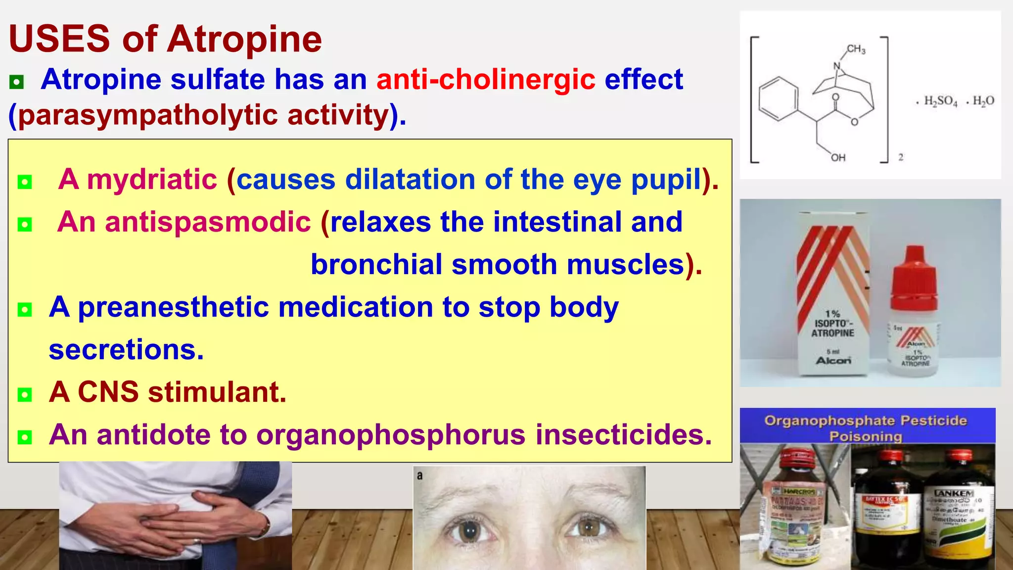 USES of Atropine
◘ Atropine sulfate has an anti-cholinergic effect
(parasympatholytic activity).
◘ A mydriatic (causes dilatation of the eye pupil).
◘ An antispasmodic (relaxes the intestinal and
bronchial smooth muscles).
◘ A preanesthetic medication to stop body
secretions.
◘ A CNS stimulant.
◘ An antidote to organophosphorus insecticides.
 