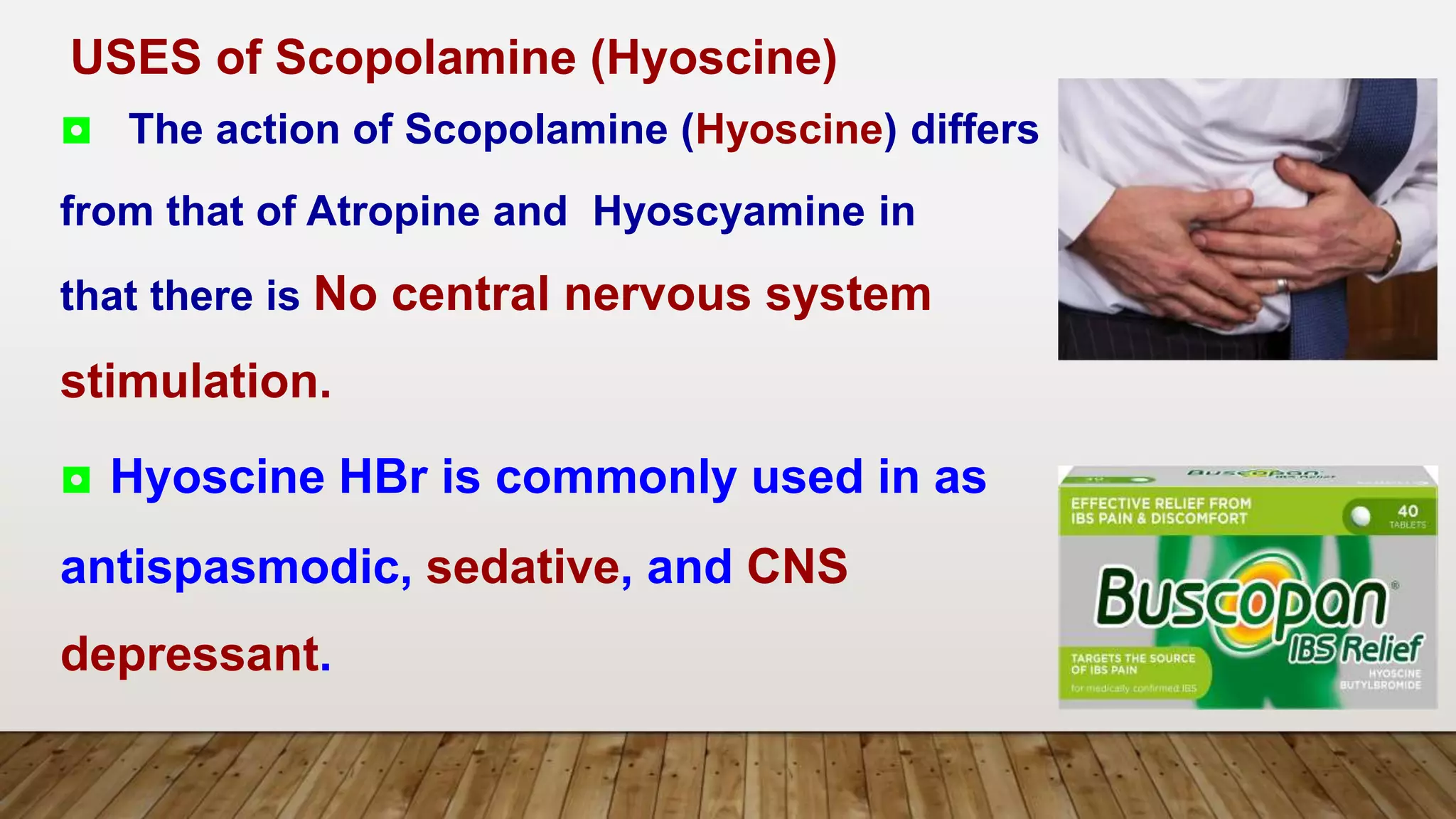 ◘ The action of Scopolamine (Hyoscine) differs
from that of Atropine and Hyoscyamine in
that there is No central nervous system
stimulation.
◘ Hyoscine HBr is commonly used in as
antispasmodic, sedative, and CNS
depressant.
USES of Scopolamine (Hyoscine)
 