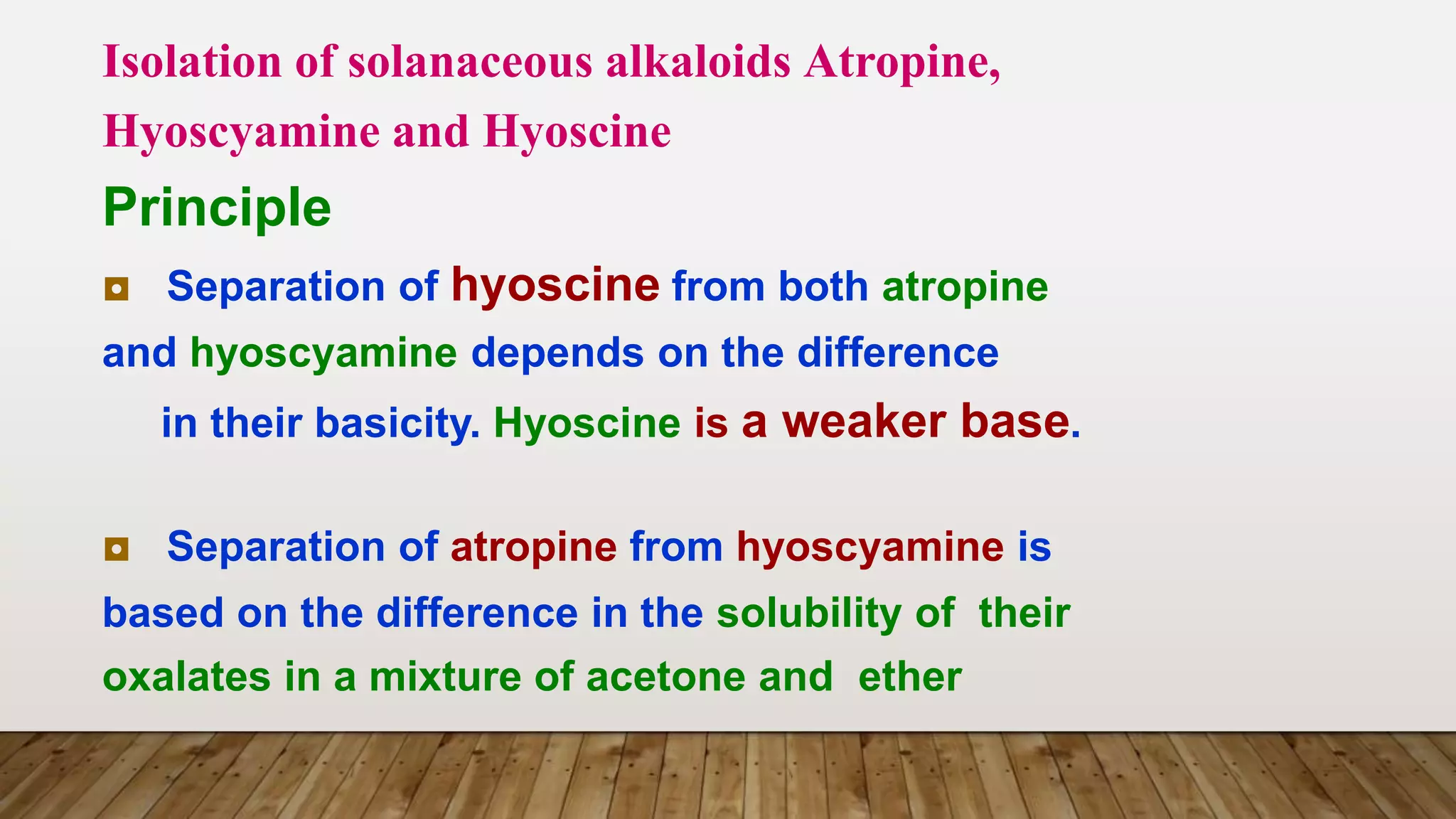 Isolation of solanaceous alkaloids Atropine,
Hyoscyamine and Hyoscine
Principle
◘ Separation of hyoscine from both atropine
and hyoscyamine depends on the difference
in their basicity. Hyoscine is a weaker base.
◘ Separation of atropine from hyoscyamine is
based on the difference in the solubility of their
oxalates in a mixture of acetone and ether
 