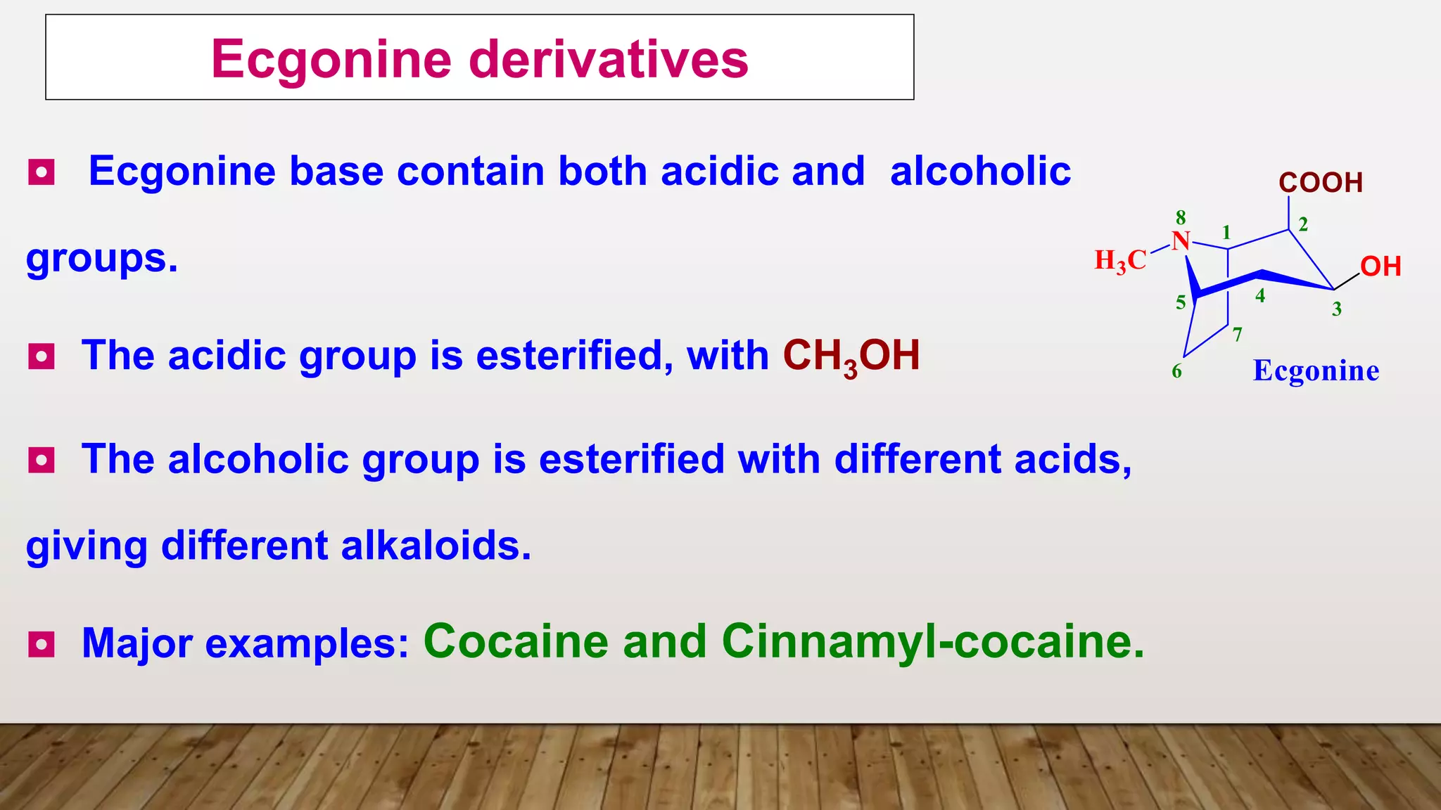◘ Ecgonine base contain both acidic and alcoholic
groups.
◘ The acidic group is esterified, with CH3OH
◘ The alcoholic group is esterified with different acids,
giving different alkaloids.
◘ Major examples: Cocaine and Cinnamyl-cocaine.
Ecgonine derivatives
 