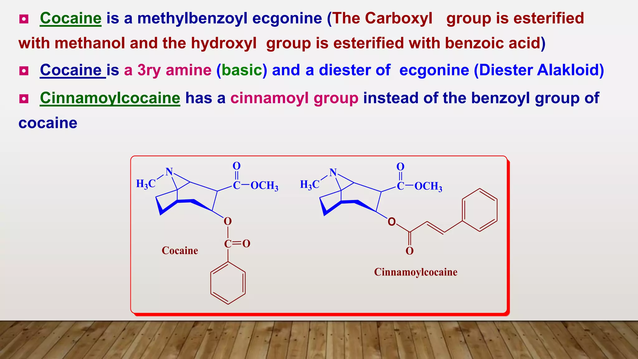 N
H3C C
O
OCH3
O
C O
N
H3C C
O
OCH3
O
Cinnamoylcocaine
O
Cocaine
◘ Cocaine is a methylbenzoyl ecgonine (The Carboxyl group is esterified
with methanol and the hydroxyl group is esterified with benzoic acid)
◘ Cocaine is a 3ry amine (basic) and a diester of ecgonine (Diester Alakloid)
◘ Cinnamoylcocaine has a cinnamoyl group instead of the benzoyl group of
cocaine
 