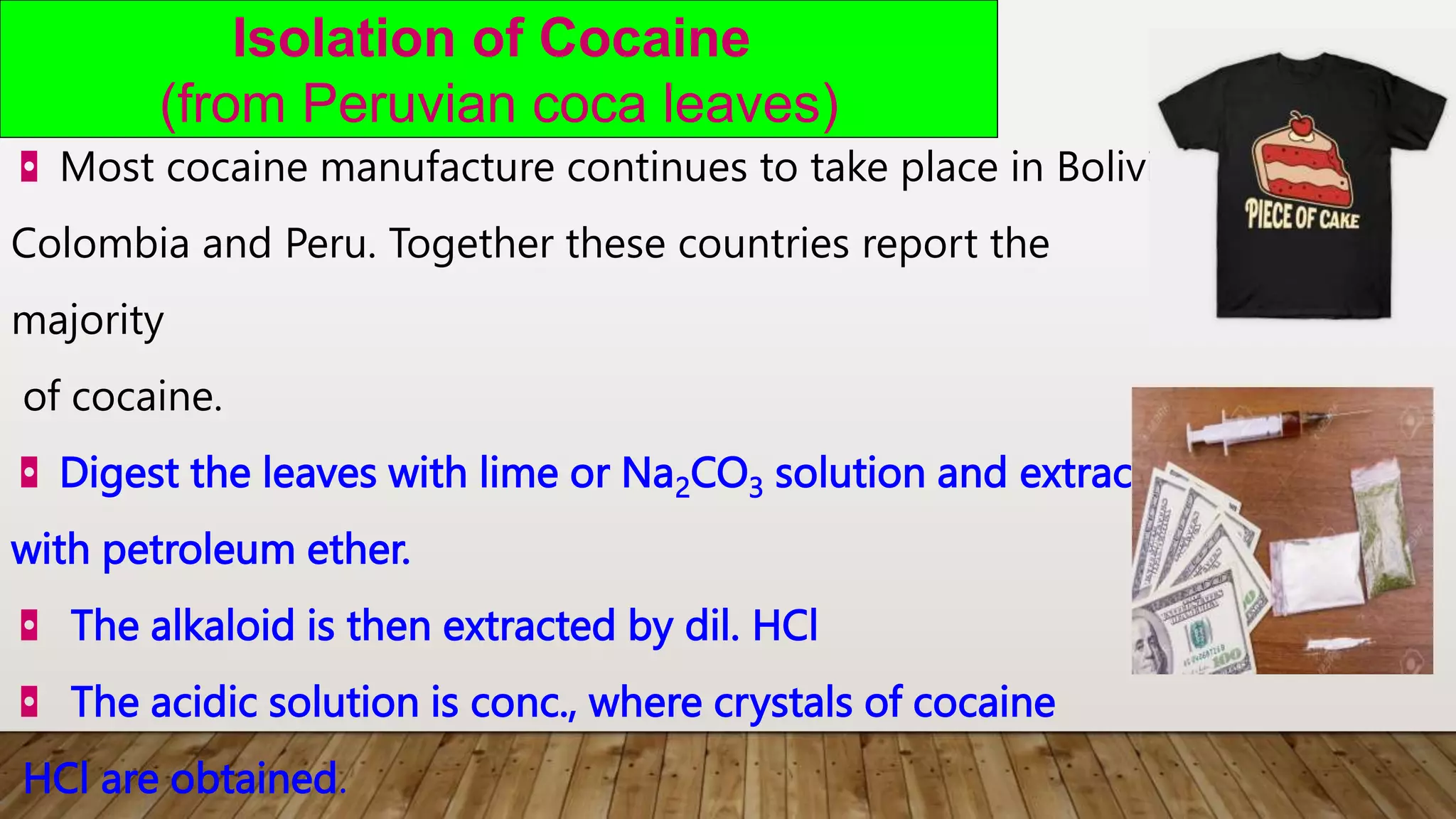 Isolation of Cocaine
(from Peruvian coca leaves)
◘ Most cocaine manufacture continues to take place in Bolivia,
Colombia and Peru. Together these countries report the
majority
of cocaine.
◘ Digest the leaves with lime or Na2CO3 solution and extracting
with petroleum ether.
◘ The alkaloid is then extracted by dil. HCl
◘ The acidic solution is conc., where crystals of cocaine
HCl are obtained.
 