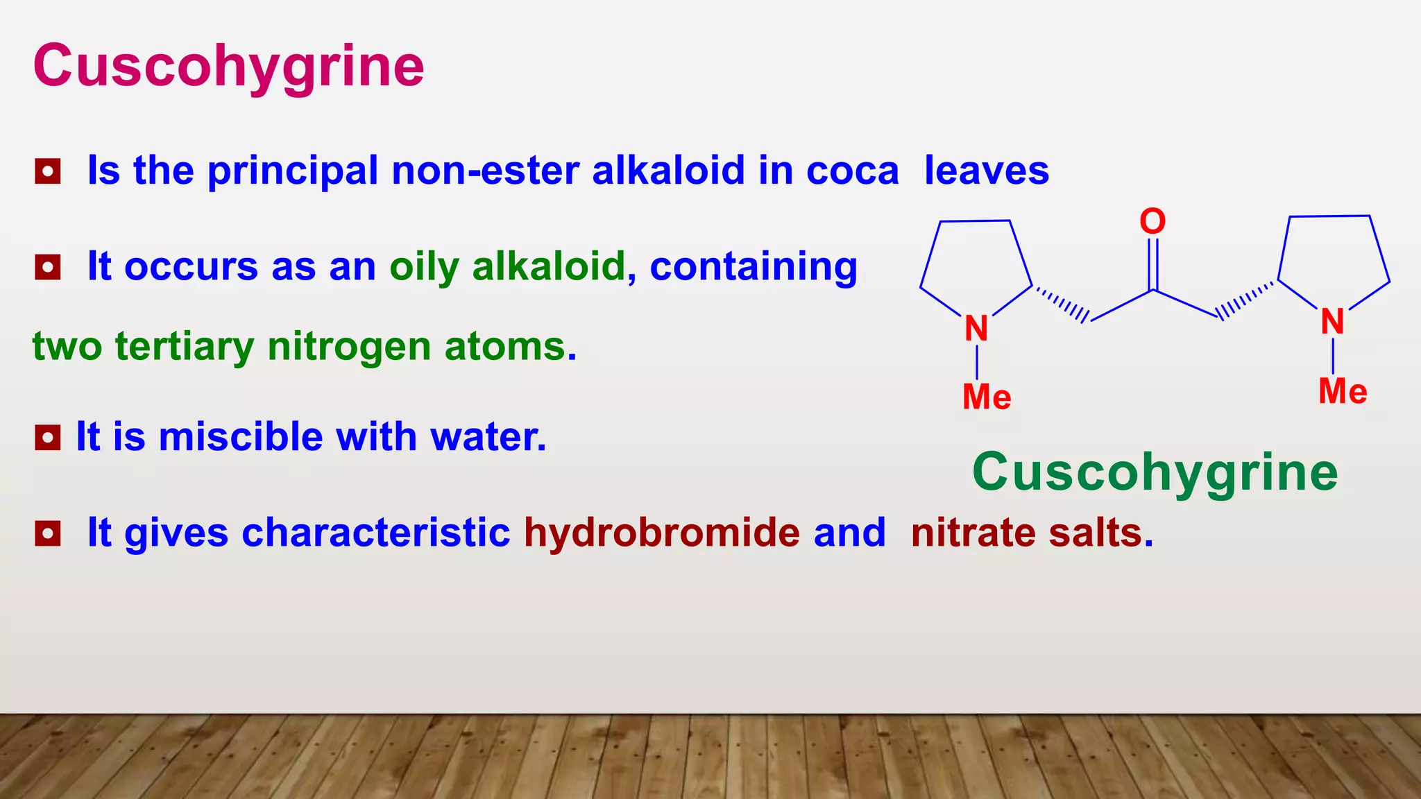 Cuscohygrine
◘ Is the principal non-ester alkaloid in coca leaves
◘ It occurs as an oily alkaloid, containing
two tertiary nitrogen atoms.
◘ It is miscible with water.
◘ It gives characteristic hydrobromide and nitrate salts.
 