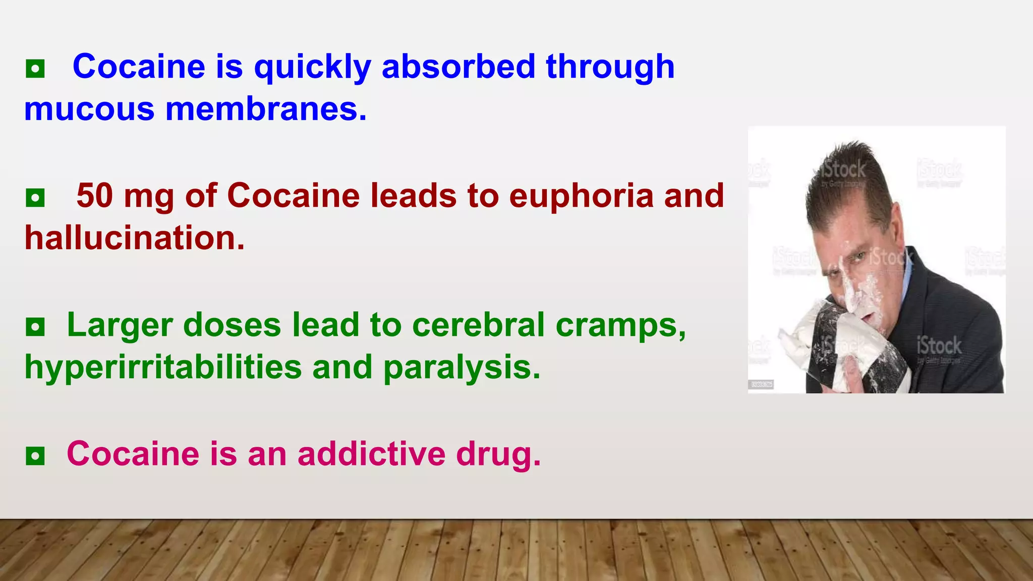 ◘ Cocaine is quickly absorbed through
mucous membranes.
◘ 50 mg of Cocaine leads to euphoria and
hallucination.
◘ Larger doses lead to cerebral cramps,
hyperirritabilities and paralysis.
◘ Cocaine is an addictive drug.
 