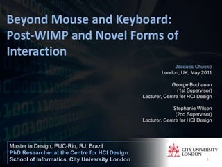 Beyond Mouse and Keyboard:
Post-WIMP and Novel Forms of
Interaction
                                                             Jacques Chueke
                                                        London, UK, May 2011

                                                             George Buchanan
                                                                (1st Supervisor)
                                                Lecturer, Centre for HCI Design

                                                              Stephanie Wilson
                                                               (2nd Supervisor)
                                                Lecturer, Centre for HCI Design




Master in Design, PUC-Rio, RJ, Brazil
PhD Researcher at the Centre for HCI Design
School of Informatics, City University London                                1
 