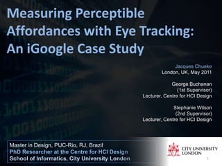 Measuring Perceptible
Affordances with Eye Tracking:
An iGoogle Case Study
                                                             Jacques Chueke
                                                        London, UK, May 2011

                                                             George Buchanan
                                                                (1st Supervisor)
                                                Lecturer, Centre for HCI Design

                                                              Stephanie Wilson
                                                               (2nd Supervisor)
                                                Lecturer, Centre for HCI Design




Master in Design, PUC-Rio, RJ, Brazil
PhD Researcher at the Centre for HCI Design
School of Informatics, City University London                                1
 
