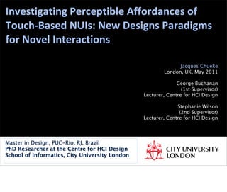 Investigating	
  Perceptible	
  Affordances	
  of	
  
Touch-­‐Based	
  NUIs:	
  New	
  Designs	
  Paradigms	
  
for	
  Novel	
  Interactions
Jacques Chueke
London, UK, May 2011
George Buchanan
(1st Supervisor)
Lecturer, Centre for HCI Design
Stephanie Wilson
(2nd Supervisor)
Lecturer, Centre for HCI Design
Master in Design, PUC-Rio, RJ, Brazil
PhD Researcher at the Centre for HCI Design
School of Informatics, City University London
 