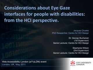 Considerations about Eye Gaze
 interfaces for people with disabilities:
 from the HCI perspective.
                                                                Jacques Chueke
                                           PhD Researcher, Centre for HCI Design

                                                             Dr. George Buchanan
                                                                   (1st Supervisor)
                                            Senior Lecturer, Centre for HCI Design

                                                                 Stephanie Wilson
                                                                  (2nd Supervisor)
                                            Senior Lecturer, Centre for HCI Design



Web Accessibility London (a11yLDN) event
London, UK, May 2011
                                                                                1
 