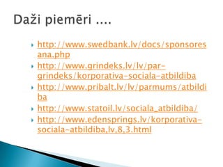 Daži piemēri ....http://www.swedbank.lv/docs/sponsoresana.phphttp://www.grindeks.lv/lv/par-grindeks/korporativa-sociala-atbildibahttp://www.pribalt.lv/lv/parmums/atbildibahttp://www.statoil.lv/sociala_atbildiba/http://www.edensprings.lv/korporativa-sociala-atbildiba,lv,8,3.html