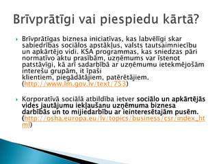 Brīvprātīgas biznesa iniciatīvas, kas labvēlīgi skar sabiedrības sociālos apstākļus, valsts tautsaimniecību un apkārtējo vidi. KSA programmas, kas sniedzas pāri normatīvo aktu prasībām, uzņēmums var īstenot patstāvīgi, kā arī sadarbībā ar uzņēmumu ietekmējošām interešu grupām, it īpaši klientiem, piegādātājiem, patērētājiem. (http://www.lm.gov.lv/text/753)Korporatīvāsociālāatbildībaietversociālo un apkārtējās vides jautājumu iekļaušanu uzņēmuma biznesa darbībās un to mijiedarbību ar ieinteresētajām pusēm.  (http://osha.europa.eu/lv/topics/business/csr/index_html) Brīvprātīgi vai piespiedu kārtā?