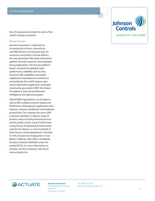Case Study: Johnson Controls




feet of corporate real estate for some of the
world’s leading companies.

About Actuate
Actuate Corporation is dedicated to
increasing the richness, interactivity
and effectiveness of enterprise data, for
everyone, everywhere. Actuate delivers
the next generation RIA-ready information
platform for both customer and employee-
facing applications. The Actuate platform
boasts unmatched scalability, high-
performance, reliability and security.
Its proven RIA capabilities and highly
collaborative development architecture
are backed by the world’s largest open
source information application developer
community, grounded in BIRT, the Eclipse
Foundation’s only top level Business
Intelligence and reporting project.
Global 9000 organizations use Actuate to
roll out RIA-enabled customer loyalty and
Performance Management applications that
improve customer satisfaction and employee
productivity. The company has over 4,200
customers globally in a diverse range of
business areas including financial services
and the public sector, many of which have
a long history of deploying Actuate-based
solutions for dozens, or even hundreds of
their mission-critical applications. Founded
in 1993, Actuate has headquarters in San
Mateo, California, with offices worldwide.
Actuate is listed on NASDAQ under the
symbol ACTU. For more information on
Actuate, visit the company’s web site at
www.actuate.com.




                                        Actuate Corporation         Tel: (888) 422-8828
                                        2207 Bridgepointe Parkway   Web: http://www.actuate.com
                                        Suite 500                                                 4
                                        San Mateo, CA 94404
 