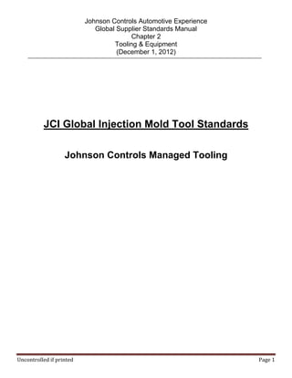 Johnson Controls Automotive Experience 
Global Supplier Standards Manual 
Chapter 2 
Tooling & Equipment 
(December 1, 2012) 
JCI Global Injection Mold Tool Standards 
Johnson Controls Managed Tooling 
Uncontrolled if printed Page 1 
 