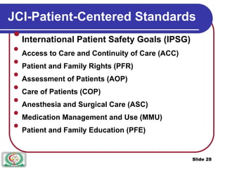 JCI-Patient-Centered Standards

International Patient Safety Goals (IPSG)



Access to Care and Continuity of Care (ACC)



Patient and Family Rights (PFR)



Assessment of Patients (AOP)



Care of Patients (COP)



Anesthesia and Surgical Care (ASC)



Medication Management and Use (MMU)



Patient and Family Education (PFE)

Slide 28
 