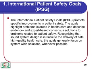 1. International Patient Safety Goals
(IPSG)

The International Patient Safety Goals (IPSG) promote
specific improvements in patient safety. The goals
highlight problematic areas in health care and describe
evidence- and expert-based consensus solutions to
problems related to patient safety. Recognizing that
sound system design is intrinsic to the delivery of safe,
high-quality health care, the goals generally focus on
system wide solutions, whenever possible.

29
 