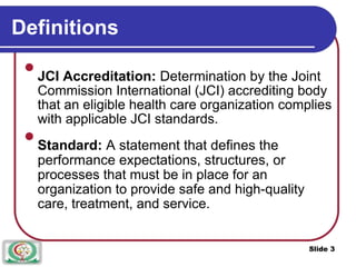 Definitions

JCI Accreditation: Determination by the Joint
Commission International (JCI) accrediting body
that an eligible health care organization complies
with applicable JCI standards.


Standard: A statement that defines the
performance expectations, structures, or
processes that must be in place for an
organization to provide safe and high-quality
care, treatment, and service.

Slide 3
 