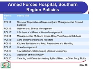 Armed Forces Hospital, Southern
Region Policies
Policy Policy Title
No.
PCI.11 Reuse of Disposables (Single-use) and Management of Expired
Supplies
PCI.12 Needles and Sharps Management
PCI.13 Infectious and General Waste Management
PCI.14 Management of Multi and Single-Dose Vials/Ampule Solutions
PCI.15 Care of Refrigerators and Freezers
PCI.16 Kitchen Sanitation and Food Preparation and Handling
PCI.17 Linen Management
PCI.18 Toy Selection, Cleaning and Storage Guidelines
PCI.19 Operation of the Mortuary
PCI.20 Cleaning and Decontaminating Spills of Blood or Other Body Fluids
Slide 60
 