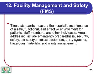 12. Facility Management and Safety
(FMS)

These standards measure the hospital’s maintenance
of a safe, functional, and effective environment for
patients, staff members, and other individuals. Areas
addressed include emergency preparedness, security,
safety, life safety, medical equipment, utility systems,
hazardous materials, and waste management.

64
 