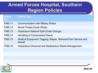 Armed Forces Hospital, Southern
Region Policies
Policy Policy Title
No.
FMS.11 Communication with Military Police
FMS.12 Bomb Threat (Code White)
FMS.13 Hazardous Material Spill (Code Orange)
FMS.14 Handling of Compressed Gases
FMS.15 Medical Equipment Tagging, Repair, Removal from Service and
Recall
FMS.16 Hazardous Chemical and Radioactive Waste Management
Slide 66
 