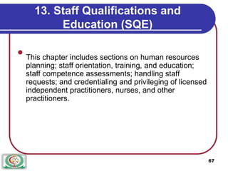 13. Staff Qualifications and
Education (SQE)

This chapter includes sections on human resources
planning; staff orientation, training, and education;
staff competence assessments; handling staff
requests; and credentialing and privileging of licensed
independent practitioners, nurses, and other
practitioners.

67
 
