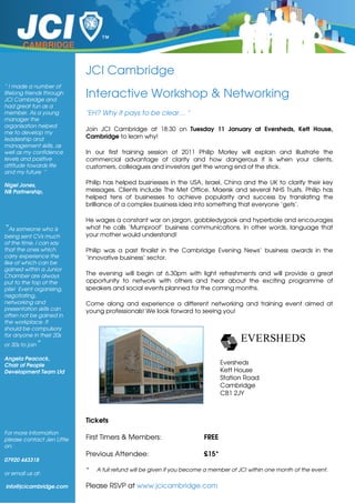 CAMBRIDGE


                            JCI Cambridge
“ I made a number of
lifelong friends through
JCI Cambridge and
                            Interactive Workshop & Networking
had great fun as a
member. As a young          "EH? Why it pays to be clear… "
manager the
organisation helped
                            Join JCI Cambridge at 18:30 on Tuesday 11 January at Eversheds, Kett House,
me to develop my
leadership and              Cambridge to learn why!
management skills, as
well as my confidence       In our first training session of 2011 Philip Morley will explain and illustrate the
levels and positive         commercial advantage of clarity and how dangerous it is when your clients,
attitude towards life       customers, colleagues and investors get the wrong end of the stick.
and my future “

Nigel Jones,                Philip has helped businesses in the USA, Israel, China and the UK to clarify their key
NB Partnership,             messages. Clients include The Met Office, Maersk and several NHS Trusts. Philip has
                            helped tens of businesses to achieve popularity and success by translating the
                            brilliance of a complex business idea into something that everyone ‘gets’.

                            He wages a constant war on jargon, gobbledygook and hyperbole and encourages
“As someone who is          what he calls ‘Mumproof’ business communications. In other words, language that
being sent CVs much         your mother would understand!
of the time, I can say
that the ones which         Philip was a past finalist in the Cambridge Evening News’ business awards in the
carry experience the        ‘innovative business’ sector.
like of which can be
gained within a Junior
Chamber are always          The evening will begin at 6.30pm with light refreshments and will provide a great
put to the top of the       opportunity to network with others and hear about the exciting programme of
pile! Event organising,     speakers and social events planned for the coming months.
negotiating,
networking and              Come along and experience a different networking and training event aimed at
presentation skills can     young professionals! We look forward to seeing you!
often not be gained in
the workplace. It
should be compulsory
for anyone in their 20s
or 30s to join”

Angela Peacock,
Chair of People                                                                Eversheds
Development Team Ltd                                                           Kett House
                                                                               Station Road
                                                                               Cambridge
                                                                               CB1 2JY



                            Tickets
For more information
please contact Jen Little   First Timers & Members:                     FREE
on:
                            Previous Attendee:                          £15*
07920 443318
                            *   A full refund will be given if you become a member of JCI within one month of the event.
or email us at:

info@jcicambridge.com       Please RSVP at www.jcicambridge.com
 