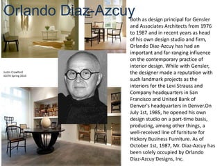 Orlando Diaz-Azcuy Both as design principal for Gensler and Associates Architects from 1976 to 1987 and in recent years as head of his own design studio and firm, Orlando Diaz-Azcuy has had an important and far-ranging influence on the contemporary practice of interior design. While with Gensler, the designer made a reputation with such landmark projects as the interiors for the Levi Strauss and Company headquarters in San Francisco and United Bank of Denver's headquarters in Denver.On July 1st, 1985, he opened his own design studio on a part-time basis, producing, among other things, a well-received line of furniture for Hickory Business Furniture. As of October 1st, 1987, Mr. Diaz-Azcuy has been solely occupied by Orlando Diaz-Azcuy Designs, Inc. Justin Crawford ID270 Spring 2010 