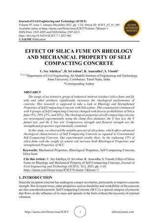 https://iaeme.com/Home/issue/JCIET 1 editor@iaeme.com
Journal of Civil Engineering and Technology (JCIET)
Volume 07, Issue 1, January-December 2021, pp. 1-10, Article ID: JCIET_07_01_001
Available online at https://iaeme.com/Home/issue/JCIET?Volume=7&Issue=1
ISSN Print: 2347-4203 and ISSN Online 2347-4211
https://doi.org/10.34218/JCIET.7.1.2021.001
© IAEME Publication
EFFECT OF SILICA FUME ON RHEOLOGY
AND MECHANICAL PROPERTY OF SELF
COMPACTING CONCRETE
V. Sre Adethya1*, D. Sri ruban2, R. Anuradha3, S. Vinoth4
1*,2,3,4
Department of Civil Engineering, Sri Shakthi Institute of Engineering and Technology,
Anna University, Coimbatore, Tamil Nadu, India.
*Corresponding Author
ABSTARCT
The usage of an extensive group of industrial mineral residues (silica fume and fly
ash) and other products significantly increases the rheological performance of
concrete. This research is supposed to take a look at Rheology and Strengthened
Properties of Self Compacting Concrete with Silica fume. This examination commenced
with 4 groups of Self Compacting Concrete changed with diverse probabilities of Silica
fume (5%, 10%,15%, and 20%). The rheological properties of self-compacting concrete
are investigated experimentally using the slump flow diameter, the U box test, the V
funnel test, and the L box test. Compressive strength and flexural strength are the
strengthened properties experimentally examined.
In this study, we observed the suitable percent of silica fume, which offers advanced
rheological characteristics of Self Compacting Concrete as equated to Conventional
Self Compacting Concrete. Our experimental results show, by the replacing 15% of
silica fume with the weight of cement will increase both Rheological Properties and
strengthened Properties of SCC.
Keywords: Mechanical Properties, Rheological Properties, Self Compacting Concrete,
Silica fume
Cite this Article: V. Sre Adethya, D. Sri ruban, R. Anuradha, S. Vinoth, Effect of Silica
Fume on Rheology and Mechanical Property of Self Compacting Concrete, Journal of
Civil Engineering and Technology (JCIET), 7(1), 2021, pp. 1-10.
https://iaeme.com/Home/issue/JCIET?Volume=7&Issue=1
1. INTRODUCTION
Since the inception concrete has undergone a major revolution, particularly to improve concrete
strength. But in recent times, other properties such as durability and workability of the concrete
are also considered essential. Self Compacting Concrete (SCC) is a special category of concrete
that flows on the influence of its mass and spreads in the form without the necessity of external
vibration.
 