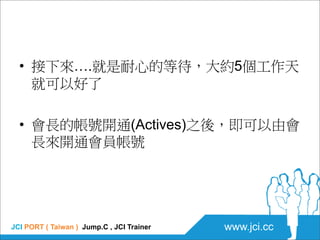 • 接下來….就是耐心的等待，大約5個工作天
    就可以好了

  • 會長的帳號開通(Actives)之後，即可以由會
    長來開通會員帳號




JCI PORT ( Taiwan ) Jump.C , JCI Trainer  ...