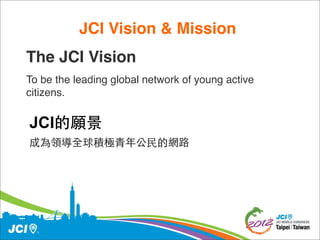 JCI Vision & Mission 
The JCI Vision
To be the leading global network of young active
citizens.


JCI的願景
成為領導全球積極青年公民的網路
 