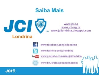 Saiba Mais

                  www.jci.cc
                www.jci.org.br
         www.jcilondrina.blogspot.com




 www.facebook.com/jcilondrina

 www.twitter.com/jcilondrina

 www.youtube.com/user/jcilondrina

 www.bit.ly/prezijcilondrina5min
 