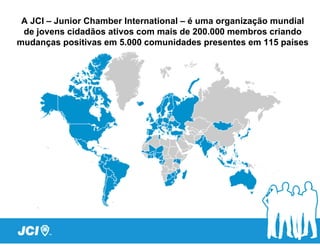 A JCI – Junior Chamber International – é uma organização mundial
 de jovens cidadãos ativos com mais de 200.000 membros criando
mudanças positivas em 5.000 comunidades presentes em 115 países
 