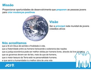 Missão
Proporcionar oportunidades de desenvolvimento que preparem as pessoas jovens
para criar mudanças positivas



                                                     Visão
                                                     Ser a principal rede mundial de jovens
                                                     cidadãos ativos




Nós acreditamos
que a fé em Deus dá sentido e finalidade à vida,
que a fraternidade entre os homens transcende a soberania das nações
que a justiça econômica pode ser melhor obtida por homens livres, através da livre iniciativa
que os governos devem ser de leis, mais do que de homens,
que o maior tesouro da Terra está na personalidade humana,
e que servir a humanidade é a melhor obra de uma vida
 