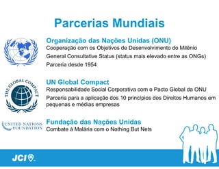 Parcerias Mundiais
Organização das Nações Unidas (ONU)
Cooperação com os Objetivos de Desenvolvimento do Milênio
General Consultative Status (status mais elevado entre as ONGs)
Parceria desde 1954


UN Global Compact
Responsabilidade Social Corporativa com o Pacto Global da ONU
Parceria para a aplicação dos 10 princípios dos Direitos Humanos em
pequenas e médias empresas


Fundação das Nações Unidas
Combate à Malária com o Nothing But Nets
 