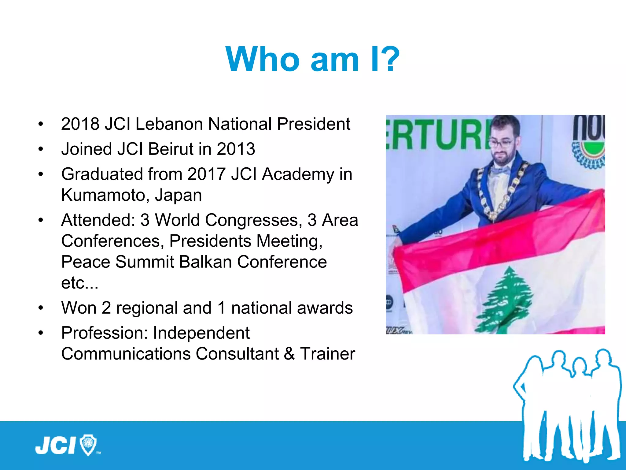 Who am I?
• 2018 JCI Lebanon National President
• Joined JCI Beirut in 2013
• Graduated from 2017 JCI Academy in
Kumamoto, Japan
• Attended: 3 World Congresses, 3 Area
Conferences, Presidents Meeting,
Peace Summit Balkan Conference
etc...
• Won 2 regional and 1 national awards
• Profession: Independent
Communications Consultant & Trainer
 