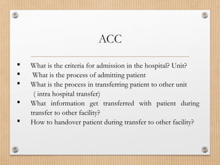  What is the criteria for admission in the hospital? Unit?
 What is the process of admitting patient
 What is the process in transferring patient to other unit
( intra hospital transfer)
 What information get transferred with patient during
transfer to other facility?
 How to handover patient during transfer to other facility?
ACC
 