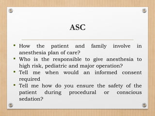  How the patient and family involve in
anesthesia plan of care?
 Who is the responsible to give anesthesia to
high risk, pediatric and major operation?
 Tell me when would an informed consent
required
 Tell me how do you ensure the safety of the
patient during procedural or conscious
sedation?
ASC
 