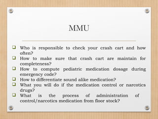  Who is responsible to check your crash cart and how
often?
 How to make sure that crash cart are maintain for
completeness?
 How to compute pediatric medication dosage during
emergency code?
 How to differentiate sound alike medication?
 What you will do if the medication control or narcotics
drugs?
 What is the process of administration of
control/narcotics medication from floor stock?
MMU
 