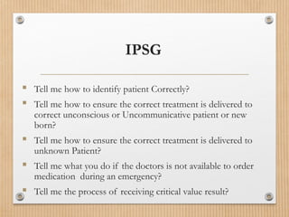 IPSG
 Tell me how to identify patient Correctly?
 Tell me how to ensure the correct treatment is delivered to
correct unconscious or Uncommunicative patient or new
born?
 Tell me how to ensure the correct treatment is delivered to
unknown Patient?
 Tell me what you do if the doctors is not available to order
medication during an emergency?
 Tell me the process of receiving critical value result?
 